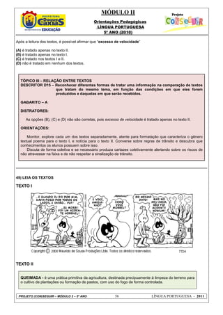 MÓDULO II
Orientações Pedagógicas
LÍNGUA PORTUGUESA
5º ANO (2010)
PROJETO (CON)SEGUIR – MÓDULO 2 – 5º ANO 56 LÍNGUA PORTUGUESA - 2011
Após a leitura dos textos, é possível afirmar que “excesso de velocidade”
(A) é tratado apenas no texto II.
(B) é tratado apenas no texto I.
(C) é tratado nos textos I e II.
(D) não é tratado em nenhum dos textos.
TÓPICO III – RELAÇÃO ENTRE TEXTOS
DESCRITOR D15 – Reconhecer diferentes formas de tratar uma informação na comparação de textos
que tratam do mesmo tema, em função das condições em que eles forem
produzidos e daquelas em que serão recebidos.
GABARITO – A
DISTRATORES:
As opções (B), (C) e (D) não são corretas, pois excesso de velocidade é tratado apenas no texto II.
ORIENTAÇÕES:
Monitor, explore cada um dos textos separadamente, atente para formatação que caracteriza o gênero
textual poema para o texto I, e notícia para o texto II. Converse sobre regras de trânsito e descubra que
conhecimentos os alunos possuem sobre isso.
Discuta de forma coletiva e se necessário produza cartazes coletivamente alertando sobre os riscos de
não atravessar na faixa e de não respeitar a sinalização de trânsito.
49) LEIA OS TEXTOS
TEXTO I
TEXTO II
QUEIMADA - é uma prática primitiva da agricultura, destinada precipuamente à limpeza do terreno para
o cultivo de plantações ou formação de pastos, com uso do fogo de forma controlada.
 