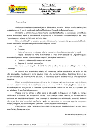 MÓDULO II
Orientações Pedagógicas
LÍNGUA PORTUGUESA
5º ANO (2010)
PROJETO (CON)SEGUIR – MÓDULO 2 – 5º ANO 3 LÍNGUA PORTUGUESA - 2011
Caro monitor,
Apresentamos as Orientações Pedagógicas referentes ao Módulo II - Apostila de Língua Portuguesa
para as turmas de 5º ano de escolaridade da Rede Municipal de Educação de Duque de Caxias.
Bem como no primeiro módulo, neste material pretendemos focalizar as habilidades e competências
relativas à proficiência leitora de nossos alunos, de acordo com os Parâmetros Curriculares Nacionais em Língua
Portuguesa e com a Matriz de Referência da Prova Brasil.
Este material traz 84 questões no formato múltipla escolha, nas quais são apontadas as habilidades
a serem mensuradas. As questões apresentam-se no seguinte formato:
• Texto
• Enunciado
• 4 alternativas, sendo uma delas o gabarito e as outras três, distratores (respostas erradas)
• Tópico e Descritor da Matriz de Referência da Prova Brasil (conteúdo de Língua Portuguesa
relativo à competência leitora e a habilidades em relação à leitura) a ser mensurados
• Comentários sobre os distratores do enunciado
• Sugestão de possíveis intervenções
Em anexo, seguem sugestões de atividades extas e a lista dos textos que estão presentes nestas
Orientações
As questões aqui apresentadas devem ser trabalhadas, não necessariamente na ordem em que
estão organizadas, mas de acordo com o resultado obtido pelos alunos na Avaliação Diagnóstica, de modo que
eles experimentem, no desenvolvimento dos itens, as habilidades relativas à leitura em que ainda apresentam
dificuldade.
Estude o material, planeje o desenvolvimento das atividades, explore oralmente, por meio de debates
e conversas, o conhecimento prévio dos alunos acerca do tema a ser tratado nos textos, do gênero em que esses
textos se organizam, do significado de palavras e expressões que nele constam, do seu autor, do suporte em que
são veiculados, de sua finalidade e estrutura.
Procure levar os alunos a refletir sobre a adequação da linguagem em função da intenção
comunicativa, do contexto e dos interlocutores a quem o texto se dirige; sobre a utilização dos recursos coesivos
oferecidos pelo sistema de pontuação e pela introdução de conectivos mais adequados à linguagem escrita; e
sobre o fato de o texto ser um todo significativo e poder ser segmentado em versos, no caso dos poemas, em
frases e parágrafos, nos textos em prosa, com vistas à continuidade de sentido do texto.
Continuamos a contar com sua imprescindível contribuição para o desenvolvimento de uma prática
pedagógica profícua e prazerosa.
Equipe Projeto (CON)SEGUIR
 