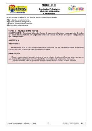 MÓDULO II
Orientações Pedagógicas
LÍNGUA PORTUGUESA
5º ANO (2010)
PROJETO (CON)SEGUIR – MÓDULO 2 – 5º ANO 57 LÍNGUA PORTUGUESA - 2011
Ao se comparar os textos I e II, é possível afirmar que as queimadas são
(A) provocadas conscientemente.
(B) práticas primitivas da agricultura
(C) usadas para a limpeza do terreno.
(D) provocadas acidentalmente.
TÓPICO III – RELAÇÃO ENTRE TEXTOS
DESCRITOR D15 – Reconhecer diferentes formas de tratar uma informação na comparação de textos
que tratam do mesmo tema, em função das condições em que eles forem produzidos e daquelas em
que serão recebidos.
GABARITO: A
DISTRATORES:
As alternativas (B) e (C) são apresentadas apenas no texto II, por isso não estão corretas. A alternativa
(D), não está certa, pois não faz parte de nenhum dos textos.
ORIENTAÇÕES:
Monitor, explore os dois textos principalmente por se tratarem de gêneros diferentes. Mostre aos alunos
que, mesmo utilizando gêneros diferentes, dois textos podem transmitir uma mesma mensagem.
Converse com eles sobre as queimadas e os seus efeitos à nossa saúde e ao meio ambiente.
 