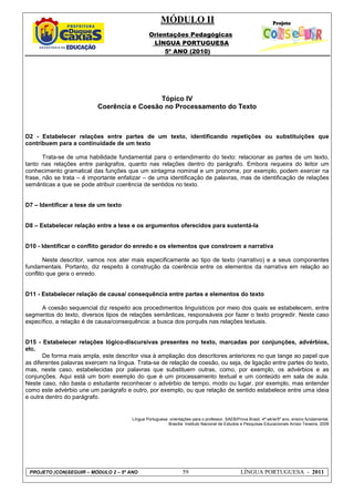 MÓDULO II
Orientações Pedagógicas
LÍNGUA PORTUGUESA
5º ANO (2010)
PROJETO (CON)SEGUIR – MÓDULO 2 – 5º ANO 59 LÍNGUA PORTUGUESA - 2011
Tópico IV
Coerência e Coesão no Processamento do Texto
D2 - Estabelecer relações entre partes de um texto, identificando repetições ou substituições que
contribuem para a continuidade de um texto
Trata-se de uma habilidade fundamental para o entendimento do texto: relacionar as partes de um texto,
tanto nas relações entre parágrafos, quanto nas relações dentro do parágrafo. Embora requeira do leitor um
conhecimento gramatical das funções que um sintagma nominal e um pronome, por exemplo, podem exercer na
frase, não se trata – é importante enfatizar – de uma identificação de palavras, mas de identificação de relações
semânticas a que se pode atribuir coerência de sentidos no texto.
D7 – Identificar a tese de um texto
D8 – Estabelecer relação entre a tese e os argumentos oferecidos para sustentá-la
D10 - Identificar o conflito gerador do enredo e os elementos que constroem a narrativa
Neste descritor, vamos nos ater mais especificamente ao tipo de texto (narrativo) e a seus componentes
fundamentais. Portanto, diz respeito à construção da coerência entre os elementos da narrativa em relação ao
conflito que gera o enredo.
D11 - Estabelecer relação de causa/ consequência entre partes e elementos do texto
A coesão sequencial diz respeito aos procedimentos linguísticos por meio dos quais se estabelecem, entre
segmentos do texto, diversos tipos de relações semânticas, responsáveis por fazer o texto progredir. Neste caso
específico, a relação é de causa/consequência: a busca dos porquês nas relações textuais.
D15 - Estabelecer relações lógico-discursivas presentes no texto, marcadas por conjunções, advérbios,
etc.
De forma mais ampla, este descritor visa à ampliação dos descritores anteriores no que tange ao papel que
as diferentes palavras exercem na língua. Trata-se de relação de coesão, ou seja, de ligação entre partes do texto,
mas, neste caso, estabelecidas por palavras que substituem outras, como, por exemplo, os advérbios e as
conjunções. Aqui está um bom exemplo do que é um processamento textual e um conteúdo em sala de aula.
Neste caso, não basta o estudante reconhecer o advérbio de tempo, modo ou lugar, por exemplo, mas entender
como este advérbio une um parágrafo e outro, por exemplo, ou que relação de sentido estabelece entre uma ideia
e outra dentro do parágrafo.
Língua Portuguesa: orientações para o professor, SAEB/Prova Brasil, 4ª série/5º ano, ensino fundamental.
Brasília: Instituto Nacional de Estudos e Pesquisas Educacionais Anísio Teixeira, 2009
 