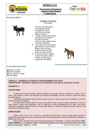 MÓDULO II
Orientações Pedagógicas
LÍNGUA PORTUGUESA
5º ANO (2010)
PROJETO (CON)SEGUIR – MÓDULO 2 – 5º ANO 60 LÍNGUA PORTUGUESA - 2011
50) LEIA O TEXTO
Fonte: http://www.abckids.com.br/verfabula.php?codigo=9
O asno pediu ajuda porque
(A) bancou o otário.
(B) não foi solidário.
(C) não suportou a carga.
(D) era esperto.
TÓPICO IV – COERÊNCIA E COESÃO NO PROCESSAMENTO DE TEXTO
DESCRITOR D8 – Estabelecer relação causa /consequência entre partes e elementos do texto.
GABARITO: C
DISTRATORES:
A alternativa (A) está incorreta, porque a fábula diz que quem bancou o otário foi o cavalo e não o
asno, e ter bancado o otário não responde ao enunciado da questão, pois não foi esse o motivo de o asno
ter pedido ajuda.
A alternativa (B) também está incorreta, porque no texto o cavalo é quem não foi solidário e, por isso,
se deu mal no fim da história.
Já a alternativa (D) pode gerar um pouco de conflito, já que os alunos podem interpretar o fato de o
asno dividir a carga como esperteza, mas se voltarmos ao texto, percebemos que o asno não estava
realmente suportando carregar sozinho, por isso pediu ajuda, e o cavalo foi esperto naquele momento não
aceitando a divisão da carga.
ORIENTAÇÕES:
Monitor, leia o texto com os alunos e converse com eles sobre o fato de esse gênero textual vir
geralmente apresentado em prosa, e que neste caso, está estruturado em versos. Convide-os a interpretar a
fábula junto com você.
Após a leitura do texto peça aos alunos que pesquisem no dicionário o conceito das palavras tardo,
fardo, solidário, e, em seguida, amplie o conhecimento fazendo uma roda de conversa sobre esse tema.
5
10
15
O ASNO E O CAVALO
La Fontaine
Um asno, de passo tardo,
mal podendo suportar
o pesadíssimo fardo
que tinha de carregar,
pediu ao Cavalo:
- Amigo, podes dividir comigo
a carga que mal suporto?
Se assim continuar,
muito em breve estarei morto.
O Cavalo respondeu:
- Com isso pouco me importo.
Sem demora, o Asno morreu.
Então o dono dos dois
transferiu para o Cavalo
todos os sacos de arroz.
E foi assim que um esperto
acabou bancando o otário
e pagou um alto preço
porque não foi solidário.
 