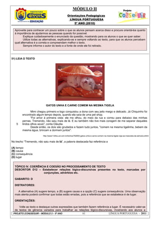 MÓDULO II
Orientações Pedagógicas
LÍNGUA PORTUGUESA
5º ANO (2010)
PROJETO (CON)SEGUIR – MÓDULO 2 – 5º ANO 61 LÍNGUA PORTUGUESA - 2011
Aproveite para conhecer um pouco sobre o que os alunos pensam acerca disso e procure orientá-los quanto
à importância de ajudarmos as pessoas quando for possível.
Explique cuidadosamente o enunciado da questão, mostrando para os alunos o que se quer saber.
Utilize todas as alternativas, explicando-as e sempre voltando ao texto, para que os alunos percebam
qual alternativa é a correta e compreendam melhor o texto.
Sempre informe o autor do texto e a fonte de onde ele foi retirado.
51) LEIA O TEXTO
GATOS UNHA E CARNE COMEM NA MESMA TIGELA
5
Mimi chegou primeiro e logo conquistou a dona com seu jeito meigo e delicado. Já Chiquinho foi
encontrado algum tempo depois, quando ela saía de uma pet shop.
"Foi amor à primeira vista: ele me olhou, do meio da rua e correu para debaixo das minhas
pernas. Tremendo, não saiu mais de lá. E eu também não tive mais coragem de me separar daqueles
lindos olhos azuis", conta Cláudia.
Desde então, os dois são grudados e fazem tudo juntos, "comem na mesma tigelinha, bebem da
mesma água, brincam e dormem juntos".
http://www1.folha.uol.com.br/bichos/782600-gatos-unha-e-carne-comem-na-mesma-tigela-veja-as-mascotes-da-semana.shtml
No trecho “Tremendo, não saiu mais de lá”, a palavra destacada faz referência a
(A) tempo
(B) causa
(C) consequência
(D) lugar
TÓPICO IV. COERÊNCIA E COESÃO NO PROCESSAMENTO DE TEXTO
DESCRITOR D12 – Estabelecer relações lógico-discursivas presentes no texto, marcadas por
conjunções, advérbios etc.
GABARITO: D
DISTRATORES:
A alternativa (A) sugere tempo, a (B) sugere causa e a opção (C) sugere consequência. Uma observação
mais atenta poderá confirmar que todas estão erradas, pois a referência que se estabelece é de lugar.
ORIENTAÇÕES:
Volte ao texto e destaque outras expressões que também fazem referência a lugar. É necessário valer-se
de textos de gêneros variados para trabalhar as relações lógico-discursivas, mostrando aos alunos a
 