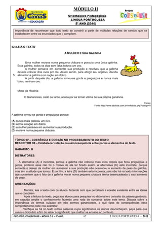 MÓDULO II
Orientações Pedagógicas
LÍNGUA PORTUGUESA
5º ANO (2010)
PROJETO (CON)SEGUIR – MÓDULO 2 – 5º ANO 62 LÍNGUA PORTUGUESA - 2011
importância de reconhecer que todo texto se constrói a partir de múltiplas relações de sentido que se
estabelecem entre os enunciados que o compõem.
52) LEIA O TEXTO
5
A MULHER E SUA GALINHA
Uma mulher morava numa pequena chácara e possuía uma única galinha.
Esta galinha, todos os dias sem falta, botava um ovo.
A mulher pensava em aumentar sua produção e resolveu que a galinha
deveria colocar dois ovos por dia, Assim sendo, para atingir seu objetivo, decidiu
alimentar a galinha com ração em dobro.
A partir daquele dia, a galinha tornou-se gorda e preguiçosa e nunca mais
botou nenhum ovo.
Moral da História:
O Ganancioso, cedo ou tarde, acaba por se tornar vítima de sua própria ganância.
Esopo
Fonte: http://www.abckids.com.br/verfabula.php?codigo=9
A galinha tornou-se gorda e preguiçosa porque:
(A) nunca mais colocou um ovo.
(B) comia a ração em dobro.
(C) a mulher pensava em aumentar sua produção.
(D) morava numa pequena chácara.
TÓPICO IV – COERÊNCIA E COESÃO NO PROCESSAMENTO DO TEXTO
DESCRITOR D8 – Estabelecer relação causa/consequência entre partes e elementos do texto.
GABARITO: B
DISTRATORES:
A alternativa (A) é incorreta, porque a galinha não colocou mais ovos depois que ficou preguiçosa e
gorda, portanto esse não foi o motivo de ela ter ficado assim. A alternativa (C) está incorreta, porque
somente o desejo da mulher em aumentar a sua produção não ocasionou o aumento de peso da galinha,
mas sim a atitude que tomou. E por fim, a letra (D) também está incorreta, pois não há no texto informações
que sustentem que o fato de a galinha morar numa pequena chácara tenha desencadeado o seu aumento
de peso.
ORIENTAÇÕES:
Monitor, leia o texto com os alunos, fazendo com que percebam a coesão existente entre as ideias
que o compõem.
Após a leitura do texto, peça aos alunos para pesquisar no dicionário o conceito da palavra ganância,
em seguida amplie o conhecimento fazendo uma roda de conversa sobre este tema. Discuta sobre a
importância de termos cuidado em não sermos gananciosos, e que tipos de consequências esse
comportamento pode nos acarretar.
Verifique se há no texto outras palavras cujos significados os alunos desconheçam, peça para que
usem o dicionário a fim de saber o significado que melhor se encaixa no contexto.
 