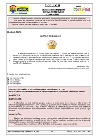 MÓDULO II
Orientações Pedagógicas
LÍNGUA PORTUGUESA
5º ANO (2010)
PROJETO (CON)SEGUIR – MÓDULO 2 – 5º ANO 63 LÍNGUA PORTUGUESA - 2011
Explique cuidadosamente o enunciado da questão, mostrando para os alunos o que se quer saber.
Utilize todas as alternativas, para que os alunos que não escolheram o gabarito fazendo com que
compreendam porque sua escolha não foi a correta.
Sempre informe o autor e a fonte da qual o texto foi retirado. .
53) LEIA O TEXTO
5
O CASO DO BOLINHO
A avó faz um bolinho e o põe na janela para esfriar. O bolinho vai rolando até sair para o
quintal, e do quintal para a estrada, onde encontra uma lebre que o quer devorar. Mas o bolinho lhe
canta uma canção, a lebre se distrai e o bolinho rola até encontrar um lobo. O lobo também se distrai
com a canção, e o bolinho aproveita para ir rolando, até que encontra a raposa. O bolinho canta, mas
a raposa, esperta, o cobre de lisonjas, diz-se meio surda, lhe pede para cantar mais de pertinho... e
nhoc! É o fim do bolinho...
TATIANA BELINKY
http://literatura.moderna.com.br/catalogo/encartes/85-16-04132-8.pdf
O bolinho fugiu da lebre porque
(A) ela era meio surda.
(B) ela se distraiu.
(C) saiu rolando.
(D) ele era esperto.
TÓPICO IV – COERÊNCIA E COESÃO NO PROCESSAMENTO DE TEXTO
DESCRITOR D8 – Estabelecer relação de causa/consequência entre partes e elementos do texto
GABARITO: B
DISTRATORES:
A alternativa (A) está incorreta porque, segundo o texto, surda era a raposa e não a lebre. A
alternativa (C) pode ser confundida com a correta, já que realmente o bolinho saiu rolando, mas não foi este
o principal motivo que possibilitou a fuga do bolinho pela lebre. E a alternativa (D) é incorreta, pois, embora o
bolinho em muitos momentos do texto demonstre esperteza, não foi esta característica que o ajudou a fugir
da lebre.
ORIENTAÇÕES:
Monitor, leia o texto com os alunos sempre retomando os parágrafos para que os alunos percebam a
continuidade das informações, e a sequência dos fatos. Para que os alunos consigam encontrar a resposta
correta, utilize todas as alternativas, sempre retornando ao texto.
Peça que os alunos modifiquem o final da história e construa com eles um novo texto.
 