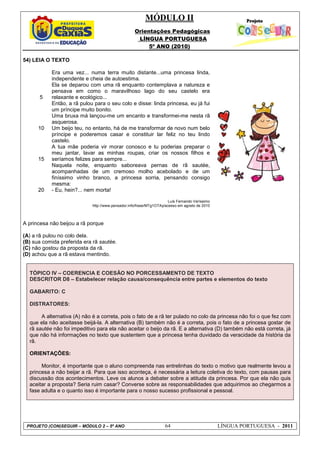 MÓDULO II
Orientações Pedagógicas
LÍNGUA PORTUGUESA
5º ANO (2010)
PROJETO (CON)SEGUIR – MÓDULO 2 – 5º ANO 64 LÍNGUA PORTUGUESA - 2011
54) LEIA O TEXTO
5
10
15
20
Era uma vez... numa terra muito distante...uma princesa linda,
independente e cheia de autoestima.
Ela se deparou com uma rã enquanto contemplava a natureza e
pensava em como o maravilhoso lago do seu castelo era
relaxante e ecológico...
Então, a rã pulou para o seu colo e disse: linda princesa, eu já fui
um príncipe muito bonito.
Uma bruxa má lançou-me um encanto e transformei-me nesta rã
asquerosa.
Um beijo teu, no entanto, há de me transformar de novo num belo
príncipe e poderemos casar e constituir lar feliz no teu lindo
castelo.
A tua mãe poderia vir morar conosco e tu poderias preparar o
meu jantar, lavar as minhas roupas, criar os nossos filhos e
seríamos felizes para sempre...
Naquela noite, enquanto saboreava pernas de rã sautée,
acompanhadas de um cremoso molho acebolado e de um
finíssimo vinho branco, a princesa sorria, pensando consigo
mesma:
- Eu, hein?... nem morta!
Luís Fernando Veríssimo
http://www.pensador.info/frase/MTg1OTAy/acesso em agosto de 2010
A princesa não beijou a rã porque
(A) a rã pulou no colo dela.
(B) sua comida preferida era rã sautée.
(C) não gostou da proposta da rã.
(D) achou que a rã estava mentindo.
TÓPICO IV – COERENCIA E COESÃO NO PORCESSAMENTO DE TEXTO
DESCRITOR D8 – Estabelecer relação causa/consequência entre partes e elementos do texto
GABARITO: C
DISTRATORES:
A alternativa (A) não é a correta, pois o fato de a rã ter pulado no colo da princesa não foi o que fez com
que ela não aceitasse beijá-la. A alternativa (B) também não é a correta, pois o fato de a princesa gostar de
rã sautée não foi impeditivo para ela não aceitar o beijo da rã. E a alternativa (D) também não está correta, já
que não há informações no texto que sustentem que a princesa tenha duvidado da veracidade da história da
rã.
ORIENTAÇÕES:
Monitor, é importante que o aluno compreenda nas entrelinhas do texto o motivo que realmente levou a
princesa a não beijar a rã. Para que isso aconteça, é necessária a leitura coletiva do texto, com pausas para
discussão dos acontecimentos. Leve os alunos a debater sobre a atitude da princesa. Por que ela não quis
aceitar a proposta? Seria ruim casar? Converse sobre as responsabilidades que adquirimos ao chegarmos a
fase adulta e o quanto isso é importante para o nosso sucesso profissional e pessoal.
 