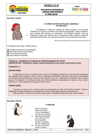 MÓDULO II
Orientações Pedagógicas
LÍNGUA PORTUGUESA
5º ANO (2010)
PROJETO (CON)SEGUIR – MÓDULO 2 – 5º ANO 65 LÍNGUA PORTUGUESA - 2011
55) LEIA O TEXTO
5
A TURMA DO SÍTIO DO PICAPAU AMARELO
TIA NASTÁCIA
...Tia Nastácia é sábia em matéria de cultura popular, é uma grande
contadora de "causos" e acredita numa série de superstições. Ótima cozinheira,
seus quitutes são famosos na redondeza. Tia Nastácia também cuida da
limpeza da casa e dos animais. Ela vive querendo matar o Rabicó, animal de
estimação de Narizinho, pra colocá-lo na panela. Só que Narizinho não deixa.
http://www.lendorelendogabi.com/contos/autores_monteiro_lobato.htm
Tia Nastácia quer matar o Rabicó porque
(A) acredita numa série de superstições.
(B) quer ficar famosa na redondeza.
(C) é uma ótima cozinheira.
(D) quer colocá-lo na panela.
TÓPICO IV – COERENCIA E COESÃO NO PROCESSAMENTO DE TEXTO
DESCRITOR D8 – Estabelecer relação causa/consequência entre partes e elementos do texto
GABARITO: D
DISTRATORES:
A alternativa (A) não é a correta porque o fato de Tia Nastácia acreditar em uma série de superstições
não desperta nela o desejo de matar o porco. A alternativa (B) também não está correta, já que Tia Nastácia
já é famosa nas redondezas por conta de seus quitutes e, por fim, a alternativa (C) também está incorreta,
porque Tia Nastácia é e continuará sendo uma ótima cozinheira independente de matar ou não o porco.
Esse não é o motivo gerador do desejo de matar o porco.
ORIENTAÇÕES
Converse um pouco com os alunos sobre as personagens do “Sítio do Pica-Pau Amarelo”, discuta o
significado de algumas palavras que aparecem no texto e cujos significados eles desconhecem.
Pode-se propor a escrita de uma carta coletiva para Tia Nastácia pedindo que não mate o Rabicó.
56) LEIA O TEXTO:
5
10
O PINGUIM
Bom dia pinguim,
Onde vais assim
Com ar apressado?
Eu não sou malvado,
Não fique assustado
Com medo de mim.
Eu só gostaria
De dar um tapinha
No seu chapéu jaca.
Ou bem de levinho
Puxar o rabinho
 