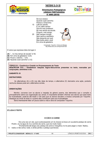 MÓDULO II
Orientações Pedagógicas
LÍNGUA PORTUGUESA
5º ANO (2010)
PROJETO (CON)SEGUIR – MÓDULO 2 – 5º ANO 66 LÍNGUA PORTUGUESA - 2011
15
20
Da sua casaca.
Quando você caminha
Parece o Chacrinha
Lelé da caixola.
E um velho senhor
Que foi meu professor
No meu tempo de escola.
Pinguim, meu amigo,
Não zangue comigo
Nem perca a estribeira.
Não pergunte por quê,
Mas todos põem você
Em cima da geladeira.
Composição: Toquinho / Vinicius de Moraes
http://letras.terra.com.br/toquinho/87335/
O verso que expressa ideia de lugar é
(A) “... no meu tempo de escola” (l.18)
(B) “Em cima da geladeira” (l.24)
(C) “Puxar o rabinho...” (l.9)
(D) “Quando você caminha” (l.12)
TÓPICO IV – Coerência e Coesão no Processamento do Texto
DESCRITOR D12 – Estabelecer relações lógico-discursivas presentes no texto, marcadas por
conjunções, advérbios e etc.
GABARITO: B
DISTRATORES:
As alternativas (A) e (D) nos dão ideia de tempo, a alternativa (C) demostra uma ação, portanto
nenhuma dessas pode ser a alternativa correta.
ORIENTAÇÕES
Monitor, converse com os alunos a respeito do gênero poema, dos elementos que o compõe e
principalmente sobre sua organização em versos. É importante também informar aos alunos que esse texto
foi musicalizado, pode-se até trazer o CD para que os alunos escutem a música composta por Toquinho.
Destaque as rimas do texto e o quanto elas contribuem para sua musicalidade.
Seria interessante falar um pouco sobre a vida e obra do compositor Toquinho.
57) LEIA O TEXTO
5
O CÃO E A CARNE
Era uma vez um cão, que ia atravessando um rio; levava na boca um suculento pedaço de carne.
Porém, viu na água do rio a sombra da carne, que era muito maior.
Prontamente ele largou seu pedaço de carne e mergulhou no rio para pegar o maior. Nadou,
nadou e não achou nada, e ainda perdeu o pedaço que levava.
 
