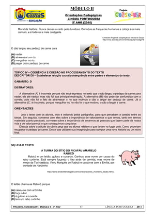 MÓDULO II
Orientações Pedagógicas
LÍNGUA PORTUGUESA
5º ANO (2010)
PROJETO (CON)SEGUIR – MÓDULO 2 – 5º ANO 67 LÍNGUA PORTUGUESA - 2011
Moral da história: Nunca deixes o certo pelo duvidoso. De todas as fraquezas humanas a cobiça é a mais
comum, e é todavia a mais castigada.
Christiane Angelotti (adaptação da fábula do Esopo
http://www.abckids.com.br/verfabula.php?codigo=9
O cão largou seu pedaço de carne para
(A) nadar
(B) atravessar um rio.
(C) mergulhar no rio.
(D) pegar outro pedaço de carne
TÓPICO IV – COERÊNCIA E COESÃO NO PROCESSAMENTO DO TEXTO
DESCRITOR D8 – Estabelecer relação causa/consequência entre partes e elementos do texto
GABARITO: D
DISTRATORES:
A alternativa (A) é incorreta porque não está expresso no texto que o cão largou o pedaço de carne para
nadar, ele até nadou, mas não foi sua principal motivação. A alternativa (B) não pode ser confundida com a
correta, pois não foi o fato de atravessar o rio que motivou o cão a largar ser pedaço de carne. Já a
alternativa (C ) é incorreta, porque mergulhar no rio não foi o que motivou o cão a largar a carne.
ORIENTAÇÕES
Leia o texto com os alunos, indo e voltando pelos parágrafos, para que percebam a coesão entre as
ideias. Em seguida, converse com eles sobre a importância de valorizarmos o que temos, tanto em termos
materiais quanto pessoais, converse sobre a importância de amarmos as pessoas que fazem parte da nossa
vida e de valorizarmos o que conseguimos conquistar.
Discuta sobre a atitude do cão e peça que os alunos relatem o que fariam no lugar dele. Como poderiam
recuperar o pedaço de carne. Deixe que utilizem sua imaginação para compor uma nova história ou um novo
final.
58) LEIA O TEXTO
O leitão chama-se Rabicó porque
(A) casou-se com a Emília
(B) fuça o lixo
(C) é guloso e covarde
(D) tem um rabo curtinho
A TURMA DO SÍTIO DO PICAPAU AMARELO
RABICÓ
Rabicó é um leitão, guloso e covarde. Ganhou esse nome por causa do
rabo curtinho. Está sempre fuçando o lixo atrás de comida, mas morre de
medo da Tia Nastácia. Virou Marquês de Rabicó e casou-se com a Emília, por
vontade de Narizinho
http://www.lendorelendogabi.com/contos/autores_monteiro_lobato.htmo.
 