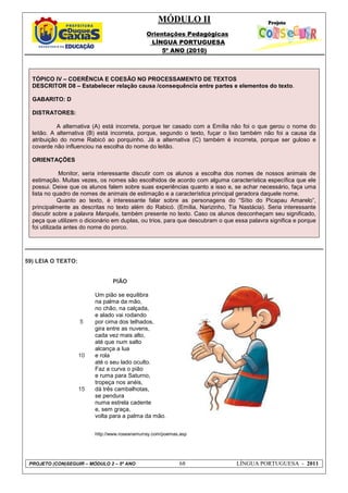MÓDULO II
Orientações Pedagógicas
LÍNGUA PORTUGUESA
5º ANO (2010)
PROJETO (CON)SEGUIR – MÓDULO 2 – 5º ANO 68 LÍNGUA PORTUGUESA - 2011
TÓPICO IV – COERÊNCIA E COESÃO NO PROCESSAMENTO DE TEXTOS
DESCRITOR D8 – Estabelecer relação causa /consequência entre partes e elementos do texto.
GABARITO: D
DISTRATORES:
A alternativa (A) está incorreta, porque ter casado com a Emília não foi o que gerou o nome do
leitão. A alternativa (B) está incorreta, porque, segundo o texto, fuçar o lixo também não foi a causa da
atribuição do nome Rabicó ao porquinho. Já a alternativa (C) também é incorreta, porque ser guloso e
covarde não influenciou na escolha do nome do leitão.
ORIENTAÇÕES
Monitor, seria interessante discutir com os alunos a escolha dos nomes de nossos animais de
estimação. Muitas vezes, os nomes são escolhidos de acordo com alguma característica específica que ele
possui. Deixe que os alunos falem sobre suas experiências quanto a isso e, se achar necessário, faça uma
lista no quadro de nomes de animais de estimação e a característica principal geradora daquele nome.
Quanto ao texto, é interessante falar sobre as personagens do “Sítio do Picapau Amarelo”,
principalmente as descritas no texto além do Rabicó. (Emília, Narizinho, Tia Nastácia). Seria interessante
discutir sobre a palavra Marquês, também presente no texto. Caso os alunos desconheçam seu significado,
peça que utilizem o dicionário em duplas, ou trios, para que descubram o que essa palavra significa e porque
foi utilizada antes do nome do porco.
59) LEIA O TEXTO:
5
10
15
PIÃO
Um pião se equilibra
na palma da mão,
no chão, na calçada,
e alado vai rodando
por cima dos telhados,
gira entre as nuvens,
cada vez mais alto,
até que num salto
alcança a lua
e rola
até o seu lado oculto.
Faz a curva o pião
e ruma para Saturno,
tropeça nos anéis,
dá três cambalhotas,
se pendura
numa estrela cadente
e, sem graça,
volta para a palma da mão.
http://www.roseanamurray.com/poemas.asp
 