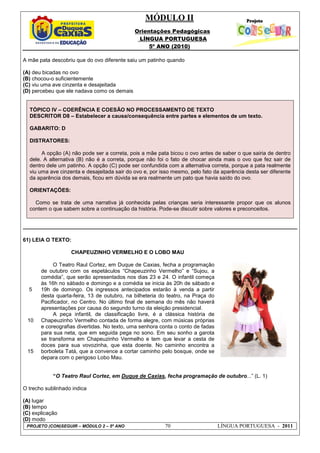 MÓDULO II
Orientações Pedagógicas
LÍNGUA PORTUGUESA
5º ANO (2010)
PROJETO (CON)SEGUIR – MÓDULO 2 – 5º ANO 70 LÍNGUA PORTUGUESA - 2011
A mãe pata descobriu que do ovo diferente saiu um patinho quando
(A) deu bicadas no ovo
(B) chocou-o suficientemente
(C) viu uma ave cinzenta e desajeitada
(D) percebeu que ele nadava como os demais
TÓPICO IV – COERÊNCIA E COESÃO NO PROCESSAMENTO DE TEXTO
DESCRITOR D8 – Estabelecer a causa/consequência entre partes e elementos de um texto.
GABARITO: D
DISTRATORES:
A opção (A) não pode ser a correta, pois a mãe pata bicou o ovo antes de saber o que sairia de dentro
dele. A alternativa (B) não é a correta, porque não foi o fato de chocar ainda mais o ovo que fez sair de
dentro dele um patinho. A opção (C) pode ser confundida com a alternativa correta, porque a pata realmente
viu uma ave cinzenta e desajeitada sair do ovo e, por isso mesmo, pelo fato da aparência desta ser diferente
da aparência dos demais, ficou em dúvida se era realmente um pato que havia saído do ovo.
ORIENTAÇÕES:
Como se trata de uma narrativa já conhecida pelas crianças seria interessante propor que os alunos
contem o que sabem sobre a continuação da história. Pode-se discutir sobre valores e preconceitos.
61) LEIA O TEXTO:
5
10
15
CHAPEUZINHO VERMELHO E O LOBO MAU
O Teatro Raul Cortez, em Duque de Caxias, fecha a programação
de outubro com os espetáculos “Chapeuzinho Vermelho” e “Sujou, a
comédia”, que serão apresentados nos dias 23 e 24. O infantil começa
às 16h no sábado e domingo e a comédia se inicia às 20h de sábado e
19h de domingo. Os ingressos antecipados estarão à venda a partir
desta quarta-feira, 13 de outubro, na bilheteria do teatro, na Praça do
Pacificador, no Centro. No último final de semana do mês não haverá
apresentações por causa do segundo turno da eleição presidencial.
A peça infantil, de classificação livre, é a clássica história de
Chapeuzinho Vermelho contada de forma alegre, com músicas próprias
e coreografias divertidas. No texto, uma senhora conta o conto de fadas
para sua neta, que em seguida pega no sono. Em seu sonho a garota
se transforma em Chapeuzinho Vermelho e tem que levar a cesta de
doces para sua vovozinha, que esta doente. No caminho encontra a
borboleta Tatá, que a convence a cortar caminho pelo bosque, onde se
depara com o perigoso Lobo Mau.
“O Teatro Raul Cortez, em Duque de Caxias, fecha programação de outubro...” (L. 1)
O trecho sublinhado indica
(A) lugar
(B) tempo
(C) explicação
(D) modo
 