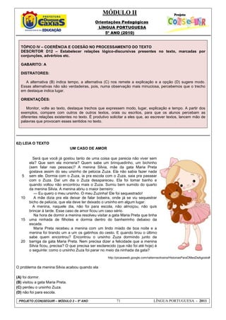MÓDULO II
Orientações Pedagógicas
LÍNGUA PORTUGUESA
5º ANO (2010)
PROJETO (CON)SEGUIR – MÓDULO 2 – 5º ANO 71 LÍNGUA PORTUGUESA - 2011
TÓPICO IV – COERÊNCIA E COESÃO NO PROCESSAMENTO DO TEXTO
DESCRITOR D12 – Estabelecer relações lógico-discursivas presentes no texto, marcadas por
conjunções, advérbios etc.
GABARITO: A
DISTRATORES:
A alternativa (B) indica tempo, a alternativa (C) nos remete a explicação e a opção (D) sugere modo.
Essas alternativas não são verdadeiras, pois, numa observação mais minuciosa, percebemos que o trecho
em destaque indica lugar.
ORIENTAÇÕES:
Monitor, volte ao texto, destaque trechos que expressem modo, lugar, explicação e tempo. A partir dos
exemplos, compare com outros de outros textos, orais ou escritos, para que os alunos percebam as
diferentes relações existentes no texto. É produtivo solicitar a eles que, ao escrever textos, lancem mão de
palavras que provocam esses sentidos no texto.
62) LEIA O TEXTO
UM CASO DE AMOR
5
10
15
20
Será que você já gostou tanto de uma coisa que parecia não viver sem
ela? Que sem ela morreria? Quem sabe um brinquedinho, um bichinho
(sem falar nas pessoas)? A menina Silvia, mãe da gata Maria Preta
gostava assim do seu ursinho de pelúcia Zuza. Ela não sabia fazer nada
sem ele. Dormia com o Zuza, ia pra escola com o Zuza, saia pra passear
com o Zuza. Daí um dia o Zuza desapareceu. Ela foi tomar banho e
quando voltou não encontrou mais o Zuza. Sumiu bem sumido do quarto
da menina Silvia. A menina abriu o maior berreiro:
--- Eu quero o meu ursinho. O meu Zuzinha! Ele foi sequestrado!
A mãe dizia pra ela deixar de falar bobeira, onde já se viu sequestrar
bicho de pelúcia, que ela deve ter deixado o ursinho em algum lugar.
A menina, naquele dia, não foi para escola, não almoçou, não quis
brincar à tarde. Esse caso de amor ficou um caso sério.
Na hora de dormir a menina resolveu visitar a gata Maria Preta que tinha
uma ninhada de filhotes e dormia dentro do banheirinho debaixo da
escada.
Maria Preta recebeu a menina com um lindo miado de boa noite e a
menina foi tirando um a um os gatinhos do cesto. E quando tirou o último
sabe quem encontrou? Encontrou o ursinho Zuza dormindo junto da
barriga da gata Maria Preta. Nem precisa dizer a felicidade que a menina
Silvia ficou, precisa? O que precisa ser esclarecido (que não foi até hoje) é
o seguinte: como o ursinho Zuza foi parar no meio da ninhada da gata?
http://picasaweb.google.com/railenneoliveira/HistoriasParaOMesDeAgosto#
O problema da menina Silvia acabou quando ela
(A) foi dormir.
(B) visitou a gata Maria Preta.
(C) perdeu o ursinho Zuza.
(D) não foi para escola.
 