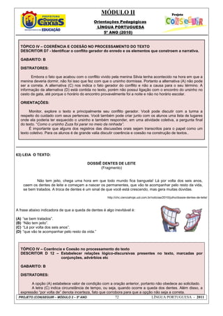 MÓDULO II
Orientações Pedagógicas
LÍNGUA PORTUGUESA
5º ANO (2010)
PROJETO (CON)SEGUIR – MÓDULO 2 – 5º ANO 72 LÍNGUA PORTUGUESA - 2011
TÓPICO IV – COERÊNCIA E COESÃO NO PROCESSAMENTO DO TEXTO
DESCRITOR D7 - Identificar o conflito gerador do enredo e os elementos que constroem a narrativa.
GABARITO: B
DISTRATORES:
Embora o fato que acabou com o conflito vivido pela menina Silvia tenha acontecido na hora em que a
menina deveria dormir, não foi isso que fez com que o ursinho dormisse. Portanto a alternativa (A) não pode
ser a correta. A alternativa (C) nos indica o fato gerador do conflito e não a causa para o seu término. A
informação da alternativa (D) está contida no texto, porém não possui ligação com o encontro do ursinho no
cesto da gata, até porque o horário do encontro provavelmente foi a noite e não no horário escolar.
ORIENTAÇÕES:
Monitor, explore o texto e principalmente seu conflito gerador. Você pode discutir com a turma a
respeito do cuidado com seus pertences. Você também pode criar junto com os alunos uma lista de lugares
onde ela poderia ter esquecido o ursinho e também responder, em uma atividade coletiva, a pergunta final
do texto. “Como o ursinho Zuza foi parar no meio da ninhada”.
É importante que alguns dos registros das discussões orais sejam transcritos para o papel como um
texto coletivo. Para os alunos é de grande valia discutir coerência e coesão na construção de textos..
63) LEIA O TEXTO:
DOSSIÊ DENTES DE LEITE
(Fragmento)
Não tem jeito, chega uma hora em que todo mundo fica banguela! Lá por volta dos seis anos,
caem os dentes de leite e começam a nascer os permanentes, que vão te acompanhar pelo resto da vida,
se bem tratados. A troca de dentes é um sinal de que você está crescendo, mas gera muitas dúvidas.
http://chc.cienciahoje.uol.com.br/noticias/2010/julho/dossie-dentes-de-leite/
A frase abaixo indicadora de que a queda de dentes é algo inevitável é:
(A) “se bem tratados”.
(B) “Não tem jeito”.
(C) “Lá por volta dos seis anos”.
(D) “que vão te acompanhar pelo resto da vida.”
TÓPICO IV – Coerência e Coesão no processamento do texto
DESCRITOR D 12 – Estabelecer relações lógico-discursivas presentes no texto, marcadas por
conjunções, advérbios etc
GABARITO: B
DISTRATORES:
A opção (A) estabelece valor de condição com a oração anterior, portanto não obedece ao solicitado.
A letra (C) indica circunstância de tempo, ou seja, quando ocorre a queda dos dentes. Além disso, a
expressão “por volta de” denota incerteza, fato que corrobora para que a opção não seja a correta.
 