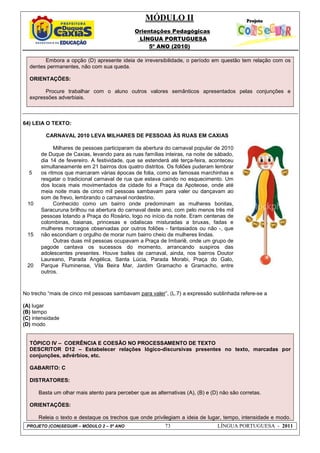 MÓDULO II
Orientações Pedagógicas
LÍNGUA PORTUGUESA
5º ANO (2010)
PROJETO (CON)SEGUIR – MÓDULO 2 – 5º ANO 73 LÍNGUA PORTUGUESA - 2011
Embora a opção (D) apresente ideia de irreversibilidade, o período em questão tem relação com os
dentes permanentes, não com sua queda.
ORIENTAÇÕES:
Procure trabalhar com o aluno outros valores semânticos apresentados pelas conjunções e
expressões adverbiais.
64) LEIA O TEXTO:
5
10
15
20
CARNAVAL 2010 LEVA MILHARES DE PESSOAS ÀS RUAS EM CAXIAS
Milhares de pessoas participaram da abertura do carnaval popular de 2010
de Duque de Caxias, levando para as ruas famílias inteiras, na noite de sábado,
dia 14 de fevereiro. A festividade, que se estenderá até terça-feira, aconteceu
simultaneamente em 21 bairros dos quatro distritos. Os foliões puderam lembrar
os ritmos que marcaram várias épocas de folia, como as famosas marchinhas e
resgatar o tradicional carnaval de rua que estava caindo no esquecimento. Um
dos locais mais movimentados da cidade foi a Praça da Apoteose, onde até
meia noite mais de cinco mil pessoas sambavam para valer ou dançavam ao
som de frevo, lembrando o carnaval nordestino.
Conhecido como um bairro onde predominam as mulheres bonitas,
Saracuruna brilhou na abertura do carnaval deste ano, com pelo menos três mil
pessoas lotando a Praça do Rosário, logo no início da noite. Eram centenas de
colombinas, baianas, princesas e odaliscas misturadas a bruxas, fadas e
mulheres morcegos observadas por outros foliões - fantasiados ou não -, que
não escondiam o orgulho de morar num bairro cheio de mulheres lindas.
Outras duas mil pessoas ocupavam a Praça de Imbariê, onde um grupo de
pagode cantava os sucessos do momento, arrancando suspiros das
adolescentes presentes. Houve bailes de carnaval, ainda, nos bairros Doutor
Laureano, Parada Angélica, Santa Lúcia, Parada Morabi, Praça do Galo,
Parque Fluminense, Vila Beira Mar, Jardim Gramacho e Gramacho, entre
outros.
No trecho “mais de cinco mil pessoas sambavam para valer”, (L.7) a expressão sublinhada refere-se a
(A) lugar
(B) tempo
(C) intensidade
(D) modo
TÓPICO IV – COERÊNCIA E COESÃO NO PROCESSAMENTO DE TEXTO
DESCRITOR D12 – Estabelecer relações lógico-discursivas presentes no texto, marcadas por
conjunções, advérbios, etc.
GABARITO: C
DISTRATORES:
Basta um olhar mais atento para perceber que as alternativas (A), (B) e (D) não são corretas.
ORIENTAÇÕES:
Releia o texto e destaque os trechos que onde privilegiam a ideia de lugar, tempo, intensidade e modo.
 
