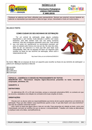 MÓDULO II
Orientações Pedagógicas
LÍNGUA PORTUGUESA
5º ANO (2010)
PROJETO (CON)SEGUIR – MÓDULO 2 – 5º ANO 74 LÍNGUA PORTUGUESA - 2011
Destaque as palavras que foram utilizadas para representá-los. Sempre que possível, procure destacar as
palavras ou expressões que expressam a ideia de lugar, tempo, intensidade e modo em outros textos.
65) LEIA O TEXTO:
COMO CUIDAR DO SEU BICHINHO DE ESTIMAÇÃO
No trecho “Mas não se esqueça de levar um saquinho para recolher as fezes do seu bichinho de estimação”, a
palavra em destaque expressa a ideia de:
(A) oposição
(B) adição
(C) justificativa
(D) explicação.
TÓPICO IV – COERÊNCIA E COESÃO NO PROCESSAMENTO DE TEXTOS
DESCRITOR D12 - Reconhecer relações lógico-discursivas presentes no texto, marcadas por
conjunções, advérbios, etc.
GABARITO: A
DISTRATORES:
As alternativas (B), (C) e (D) são incorretas, porque a conjunção adversativa MAS, no contexto em que
se encontra, estabelece uma relação de contraste entre duas orações do texto..
ORIENTAÇÔES:
Discuta com os alunos sobre as responsabilidades que temos de ter quando adquirimos um bichinho de
estimação. Peça que eles relatem suas experiências quanto a isso. O que eles fazem com seus bichinhos?
Que tipo de cuidados costumam tomar?
Leia o texto ou peça que algum aluno o leia em voz alta. Faça perguntas em relação ao texto, como uma
interpretação oral para se certificar de que os alunos o compreenderam. Trabalhe com todas as alternativas
e explique cada uma delas, exemplificando-as.
5
Ter um animal de estimação exige alguns cuidados
importantes e, sem dúvida, muita atenção e carinho com esses
bichinhos, pois eles sentem tudo que nós seres humanos
sentimos, mas não conseguem expressar como nós: Todo animal
que vive preso em apartamento ou acorrentado precisam sair
para um passeio pelo menos uma vez por dia. No caso dos cães,
além de ser um exercício é a hora que têm para fazer suas
necessidades. Mas não se esqueça de levar um saquinho para
recolher as fezes do seu bichinho de estimação, afinal você é
responsável por ele.
http://www1.folha.uol.com.br/folhinha/20/08/2010
 