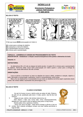 MÓDULO II
Orientações Pedagógicas
LÍNGUA PORTUGUESA
5º ANO (2010)
PROJETO (CON)SEGUIR – MÓDULO 2 – 5º ANO 75 LÍNGUA PORTUGUESA - 2011
69) LEIA O TEXTO:
http://revistaescola.abril.com.br/coletaneas /calvin-seus-amigos
O fato que causa MAIS preocupação em Calvin é
(A) o prazo para a entrega do relatório.
(B) a pesquisa e o tema do relatório.
(C) a apresentação oral para a classe.
(D) o tempo para a apresentação.
TÓPICO IV - COERÊNCIA E COESÃO NO PROCESSAMENTO DO TEXTO
DESCRITOR D8 – Estabelecer a relação causa/consequência entre partes e elementos do texto
Gabarito: A
DISTRATORES:
As alternativas (B) e (C) são as etapas da tarefa escolar. A opção (D) é o tempo para a apresentação
do relatório. Nenhuma delas causa tanta preocupação em Calvin quanto o prazo para a entrega do
relatório, logo, essas alternativas não são corretas.
ORIENTAÇÕES:
Leve os alunos a reconhecer no texto as relações de causa e efeito, problema e solução, objetivo e
ação, afirmação e comprovação, justificativa, motivo e comportamento, entre outras.
Mais uma vez destacamos a necessidade de que todos os detalhes da tirinha sejam explorados (texto
verbal, não verbal, balões, expressões dos personagens, etc.)
66) LEIA O TEXTO
5
10
O LEÃO E O RATINHO
Ao sair do buraco viu-se o ratinho entre as patas do leão. Estacou,
de pelo em pé, paralisado pelo terror. O leão, porém, não lhe fez mal
nenhum.
Segue em paz, ratinho; não tenhas medo do teu rei.
Dias depois o leão caiu numa rede. Urrou desesperadamente,
debateu-se, mas quanto mais se agitava mais preso no laço ficava.
Atraído pelos urros, apareceu o ratinho.
- Amor com amor se paga – disse ele lá consigo e pôs-se a roer as
cordas. Num instante conseguiu romper uma das malhas permitindo a
fuga do leão.
 