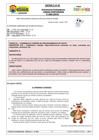 MÓDULO II
Orientações Pedagógicas
LÍNGUA PORTUGUESA
5º ANO (2010)
PROJETO (CON)SEGUIR – MÓDULO 2 – 5º ANO 76 LÍNGUA PORTUGUESA - 2011
Mais vale paciência pequenina Do que arrancos de leão.
Monteiro Lobato. Fábulas, 1994.
A expressão sublinhada que dá ideia de tempo é
:
(A) “...o leão caiu numa rede.” (L.4)
(B) “Dias depois o leão...” (L.4)
(C) “Ao sair do buraco...” (L.1)
(D) “...mais preso no laço ficava.” (L.5)
TÓPICO IV – COERÊNCIA E COESÃO NO PROCESSAMENTO DE TEXTO
DESCRITOR D12 – Estabelecer relações lógico-discursivas presentes no texto, marcadas por
conjunções, advérbios, etc.
GABARITO: B
DISTRATORES:
As alternativas (A) e (C) não podem ser as corretas porque as expressões sublinhadas dão ideia de lugar
e não de tempo. E a alternativa (D) nos dá a ideia de intensidade, portanto, também não é a alternativa
correta.
ORIENTAÇÕES:
Leia o texto e discuta com os alunos sobre as atitudes do leão e do ratinho. Faça perguntas sobre o texto
de forma oral, certificando-se de que todos o compreenderam. Utilize todas as alternativas para explicar o
enunciado e cite outros exemplos de expressões que nos dão ideia de tempo.
67) LEIA O TEXTO:
O URSINHO CURIOSO
5
10
15
Um ursinho que gostava muito de pintar telas andava curioso pelo bosque
quando viu um buraco no tronco de uma árvore. Olhando bem percebeu que
naquele buraco havia um vaivém contínuo de abelhas.
-- O que fazer?
Algumas delas, batendo as asas, giravam em volta do buraco como se
estivessem de sentinela; outras, vindas de longe, entravam; algumas saíam
e desapareciam no bosque.
O ursinho, sempre curioso, esticou-se e pôs o focinho no buraco; farejou e
depois enfiou uma das patas lá dentro. Quando a retirou vinha escorrendo o
mel.
Mal havia começado a lambê-la, saiu do buraco uma nuvem de abelhas
furiosas que se lançaram sobre ele, picando o nariz, o focinho, as orelhas...
O ursinho tentou se defender, mas as abelhas sempre voltavam. Furioso
tentou se vingar correndo atrás de uma ou outra, mas não conseguiu se
vingar de nenhuma; por fim, rolou na terra, vencido pelo terror e pelas
picadas, e correu chorando para junto de sua mãe.
Nunca se deve meter o focinho, onde não se é chamado.
http://www.contandohistoria.com/ursinhocurioso.htm
 