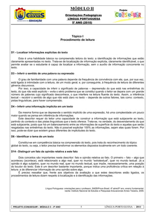 MÓDULO II
Orientações Pedagógicas
LÍNGUA PORTUGUESA
5º ANO (2010)
PROJETO (CON)SEGUIR – MÓDULO 2 – 5º ANO 5 LÍNGUA PORTUGUESA - 2011
Tópico I
Procedimento de leitura
D1 - Localizar informações explícitas do texto
Esta é uma habilidade básica na compreensão leitora do texto: a identificação de informações que estão
claramente apresentadas no texto. Trata-se de localização de informação explícita, claramente identificável, o que
permite avaliar se o estudante é capaz de localizar a informação, sem o auxílio de informação concorrente no
texto.
D3 – Inferir o sentido de uma palavra ou expressão
O grau de familiaridade com uma palavra depende da frequência de convivência com ela, que, por sua vez,
está ligada à intimidade com a leitura, de um modo geral, e, por conseguinte, à frequência de leitura de diferentes
gêneros discursivos.
Por isso, a capacidade de inferir o significado de palavras – depreensão do que está nas entrelinhas do
texto, do que não está explícito – evita o sério problema que se constitui quando o leitor se depara com um grande
número de palavras cujo significado desconhece, o que interfere na leitura fluente do texto. Assim, a inferência
lexical – recobrir o sentido de algo que não está claro no texto – depende de outros fatores, tais como: contexto,
pistas linguísticas, para haver compreensão.
D4 – Inferir uma informação implícita em um texto
Da mesma forma que se depreende o sentido implícito de uma expressão, há uma complexidade um pouco
maior quando se pensa em inferência de informações.
Este descritor requer do leitor uma capacidade de construir a informação que está subjacente ao texto,
partindo do contexto e das pistas linguísticas que o texto oferece. Trata-se, na verdade, do desvendamento do que
está subjacente, posto que há um balanceamento entre as informações de superfície do texto e aquelas que serão
resgatadas nas entrelinhas do texto. Não é possível explicitar 100% as informações, sejam elas quais forem. Por
isso, pode-se dizer que existem graus diferentes de implicitudes do texto.
D6 - Identificar o tema de um texto
Constitui-se em competência básica na compreensão do texto, pois trata do reconhecimento do tópico
global do texto, ou seja, o leitor precisa transformar os elementos dispostos localmente em um todo coerente.
D14 - Distinguir um fato da opinião relativa a este fato
Dois conceitos são importantes neste descritor: fato e opinião relativa ao fato. O primeiro – fato – algo que
aconteceu (acontece), está relacionado a algo real, quer no mundo “extratextual”, quer no mundo textual. Já a
opinião é algo subjetivo, quer no mundo real, quer no mundo textual, que impõe, necessariamente, uma posição
do locutor do texto. Este é um descritor bastante importante, porque indica uma proficiência crítica em relação à
leitura: a de diferenciar informação de uma opinião sobre algo.
É preciso ressaltar que, frente aos objetivos da avaliação a que estes descritores estão ligados, os
procedimentos de leitura dizem respeito à localização e à identificação das informações.
Língua Portuguesa: orientações para o professor, SAEB/Prova Brasil, 4ª série/5º ano, ensino fundamental.
rasília: Instituto Nacional de Estudos e Pesquisas Educacionais Anísio Teixeira, 2009.
 