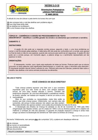 MÓDULO II
Orientações Pedagógicas
LÍNGUA PORTUGUESA
5º ANO (2010)
PROJETO (CON)SEGUIR – MÓDULO 2 – 5º ANO 77 LÍNGUA PORTUGUESA - 2011
A atitude do urso de colocar a pata dentro do buraco fez com que
(A) ele comesse todo o mel das abelhas sem problema algum.
(B) sua mãe fosse atrás dele.
(C) as abelhas se revoltassem.
(D) o urso ficasse amigo das abelhas
TÓPICO IV – COERÊNCIA E COESÃO NO PROCESSAMENTO DE TEXTO
DESCRITOR D7 – Identificar o conflito gerador do enredo e os elementos que constroem a narrativa.
GABARITO: C
DISTRATORES:
A opção (A) não pode ser a resposta correta porque, segundo o texto, o urso teve problemas ao
comer o mel (foi picado pelas abelhas). A alternativa (B) não pode ser confundida com a correta, pois apenas
no final do texto a mãe do urso aparece, quando ele a procura para sentir-se em segurança. A opção (D) não
pode ser a correta porque, em momento algum, a palavra amigo ou o sentimento representado por ela
aparece no texto.
ORIENTAÇÕES:
É interessante, monitor, que o texto seja explorado de todas as formas. Pode-se pedir que os alunos
procurem no texto palavras cujos significados desconheçam e, a partir daí, usem o dicionário para descobrir.
É importante também discutir sobre a atitude do urso. Partindo para área de Ciências, podemos falar sobre o
trabalho das abelhas e de outros animais produtores de alimentos.
68) LEIA O TEXTO:
VOCÊ CONHECE OS SEUS DIREITOS?
5
10
Toda criança poderia escrever uma lista com o que considera
importante para sua vida. Entre os itens, com certeza estariam:
brincar, ter uma casa, receber atenção e carinho. Também não
poderíamos esquecer: ter uma boa alimentação e assistência médica,
se divertir, estudar, ser tratada com respeito, e até ter um nome e uma
nacionalidade.
Mais do que vontades ou necessidades, nesta lista estão os
direitos que toda criança possui. Infelizmente, nem sempre eles são
cumpridos, até porque muitas pessoas não sabem que eles existem.
Mas estes direitos não apenas existem como estão documentados há mais de 40 anos.
A Declaração dos Direitos da Criança foi adotada no dia 20 de novembro de 1959 pela ONU
(Organização das Nações Unidas, que foi criada em 1945 e une os diversos países com o objetivo de
melhorar a condição de vida das pessoas). A garantia de proteção especial à criança é ainda mais
antiga e já estava na Declaração de Genebra de 1924 sobre os Direitos da Criança.
http://www1.folha.uol.com.br
No trecho “Infelizmente, nem sempre eles são cumpridos” (l.6), a palavra em desataque refere-se
(A) às crianças.
(B) ao nome e à nacionalidade.
(C) aos direitos da criança.
(D) aos documentos.
 