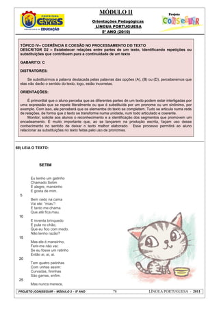 MÓDULO II
Orientações Pedagógicas
LÍNGUA PORTUGUESA
5º ANO (2010)
PROJETO (CON)SEGUIR – MÓDULO 2 – 5º ANO 78 LÍNGUA PORTUGUESA - 2011
TÓPICO IV– COERÊNCIA E COESÃO NO PROCESSAMENTO DO TEXTO
DESCRITOR D2 – Estabelecer relações entre partes de um texto, identificando repetições ou
substituições que contribuem para a continuidade de um texto
GABARITO: C
DISTRATORES:
Se substituirmos a palavra destacada pelas palavras das opções (A), (B) ou (D), perceberemos que
elas não darão o sentido do texto, logo, estão incorretas.
ORIENTAÇÕES:
É primordial que o aluno perceba que as diferentes partes de um texto podem estar interligadas por
uma expressão que se repete literalmente ou que é substituída por um pronome ou um sinônimo, por
exemplo. Com isso, ele perceberá que os elementos do texto se completam. Tudo se articula numa rede
de relações, de forma que o texto se transforme numa unidade, num todo articulado e coerente.
Monitor, solicite aos alunos o reconhecimento e a identificação dos segmentos que promovem um
encadeamento. É muito importante que, ao se lançarem na produção escrita, façam uso desse
conhecimento no sentido de deixar o texto melhor elaborado. Esse processo permitirá ao aluno
relacionar as substituições no texto feitas pelo uso de pronomes.
69) LEIA O TEXTO:
SETIM
5
10
15
20
25
Eu tenho um gatinho
Chamado Setim
É alegre, mansinho
E gosta de mim.
Bem cedo na cama
Vai ele: “miau”!
E tanto me chama
Que até fica mau.
E inventa brinquedo
E pula no chão,
Que eu fico com medo.
Não tenho razão?
Mas ele é mansinho,
Ferir-me não vai:
Se eu fosse um ratinho
Então ai, ai, ai.
Tem quatro patinhas
Com unhas assim:
Curvadas, fininhas
São garras, enfim.
Mas nunca merece,
 