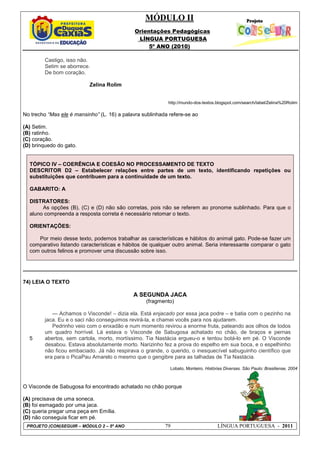 MÓDULO II
Orientações Pedagógicas
LÍNGUA PORTUGUESA
5º ANO (2010)
PROJETO (CON)SEGUIR – MÓDULO 2 – 5º ANO 79 LÍNGUA PORTUGUESA - 2011
Castigo, isso não.
Setim se aborrece.
De bom coração.
Zelina Rolim
http://mundo-dos-textos.blogspot.com/search/label/Zelina%20Rolim
No trecho “Mas ele é mansinho” (L. 16) a palavra sublinhada refere-se ao
(A) Setim.
(B) ratinho.
(C) coração.
(D) brinquedo do gato.
TÓPICO IV – COERÊNCIA E COESÃO NO PROCESSAMENTO DE TEXTO
DESCRITOR D2 – Estabelecer relações entre partes de um texto, identificando repetições ou
substituições que contribuem para a continuidade de um texto.
GABARITO: A
DISTRATORES:
As opções (B), (C) e (D) não são corretas, pois não se referem ao pronome sublinhado. Para que o
aluno compreenda a resposta correta é necessário retomar o texto.
ORIENTAÇÕES:
Por meio desse texto, podemos trabalhar as características e hábitos do animal gato. Pode-se fazer um
comparativo listando características e hábitos de qualquer outro animal. Seria interessante comparar o gato
com outros felinos e promover uma discussão sobre isso.
74) LEIA O TEXTO
A SEGUNDA JACA
(fragmento)
5
--- Achamos o Visconde! – dizia ela. Está enjacado por essa jaca podre – e batia com o pezinho na
jaca. Eu e o saci não conseguimos revirá-la, e chamei vocês para nos ajudarem.
Pedrinho veio com o enxadão e num momento revirou a enorme fruta, pateando aos olhos de todos
um quadro horrível. Lá estava o Visconde de Sabugosa achatado no chão, de braços e pernas
abertos, sem cartola, morto, mortíssimo. Tia Nastácia ergueu-o e tentou botá-lo em pé. O Visconde
desabou. Estava absolutamente morto. Narizinho fez a prova do espelho em sua boca, e o espelhinho
não ficou embaciado. Já não respirava o grande, o querido, o inesquecível sabuguinho científico que
era para o PicaPau Amarelo o mesmo que o gengibre para as talhadas de Tia Nastácia.
Lobato, Monteiro. Histórias Diversas. São Paulo: Brasiliense, 2004
O Visconde de Sabugosa foi encontrado achatado no chão porque
(A) precisava de uma soneca.
(B) foi esmagado por uma jaca.
(C) queria pregar uma peça em Emília.
(D) não conseguia ficar em pé.
 