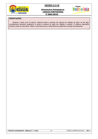 MÓDULO II
Orientações Pedagógicas
LÍNGUA PORTUGUESA
5º ANO (2010)
PROJETO (CON)SEGUIR – MÓDULO 2 – 5º ANO 81 LÍNGUA PORTUGUESA - 2011
ORIENTAÇÕES:
Explore o texto com os alunos. Discuta sobre a postura da raposa em relação ao galo, se ela agiu
corretamente tentando enganá-lo e sobre a postura do galo em relação à raposa. A palavra esperteza
também pode ser discutida. Utilize o dicionário para a descoberta de palavras oriundas de esperteza.
 