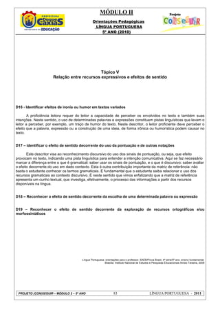 MÓDULO II
Orientações Pedagógicas
LÍNGUA PORTUGUESA
5º ANO (2010)
PROJETO (CON)SEGUIR – MÓDULO 2 – 5º ANO 83 LÍNGUA PORTUGUESA - 2011
Tópico V
Relação entre recursos expressivos e efeitos de sentido
D16 - Identificar efeitos de ironia ou humor em textos variados
A proficiência leitora requer do leitor a capacidade de perceber os envolvidos no texto e também suas
intenções. Neste sentido, o uso de determinadas palavras e expressões constituem pistas linguísticas que levam o
leitor a perceber, por exemplo, um traço de humor do texto. Neste descritor, o leitor proficiente deve perceber o
efeito que a palavra, expressão ou a construção de uma ideia, de forma irônica ou humorística podem causar no
texto.
D17 – identificar o efeito de sentido decorrente do uso da pontuação e de outras notações
Este descritor visa ao reconhecimento discursivo do uso dos sinais de pontuação, ou seja, que efeito
provocam no texto, indicando uma pista linguística para entender a intenção comunicativa. Aqui se faz necessário
marcar a diferença entre o que é gramatical: saber usar os sinais de pontuação, e o que é discursivo: saber avaliar
o efeito decorrente do uso em dado contexto. Esta é outra contribuição importante da matriz de referência: não
basta o estudante conhecer os termos gramaticais. É fundamental que o estudante saiba relacionar o uso dos
recursos gramaticais ao contexto discursivo. É neste sentido que vimos enfatizando que a matriz de referência
apresenta um cunho textual, que investiga, efetivamente, o processo das informações a partir dos recursos
disponíveis na língua.
D18 – Reconhecer o efeito de sentido decorrente da escolha de uma determinada palavra ou expressão
D19 – Reconhecer o efeito de sentido decorrente da exploração de recursos ortográficos e/ou
morfossintáticos
Língua Portuguesa: orientações para o professor, SAEB/Prova Brasil, 4ª série/5º ano, ensino fundamental.
Brasília: Instituto Nacional de Estudos e Pesquisas Educacionais Anísio Teixeira, 2009
 