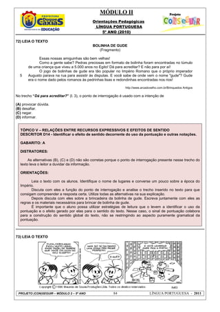 MÓDULO II
Orientações Pedagógicas
LÍNGUA PORTUGUESA
5º ANO (2010)
PROJETO (CON)SEGUIR – MÓDULO 2 – 5º ANO 84 LÍNGUA PORTUGUESA - 2011
72) LEIA O TEXTO
BOLINHA DE GUDE
(Fragmento)
5
Essas nossas amiguinhas são bem velhas!
Como a gente sabe? Pedras preciosas em formato de bolinha foram encontradas no túmulo
de uma criança que viveu a 5.000 anos no Egito! Dá para acreditar? E não para por aí!
O jogo de bolinhas de gude era tão popular no Império Romano que o próprio imperador
Augusto parava na rua para assistir às disputas. E você sabe de onde vem o nome "gude"? Gude
era o nome dado pelos romanos às pedrinhas lisas e redondinhas encontradas nos rios!
http://www.arcadovelho.com.br/Brinquedos Antigos
No trecho “Dá para acreditar?” (l. 3), o ponto de interrogação é usado com a intenção de
(A) provocar dúvida.
(B) desafiar.
(C) negar.
(D) informar.
TÓPICO V – RELAÇÕES ENTRE RECURSOS EXPRESSIVOS E EFEITOS DE SENTIDO
DESCRITOR D14 - Identificar o efeito de sentido decorrente do uso da pontuação e outras notações.
GABARITO: A
DISTRATORES:
As alternativas (B), (C) e (D) não são corretas porque o ponto de interrogação presente nesse trecho do
texto leva o leitor a duvidar da informação.
ORIENTAÇÕES:
Leia o texto com os alunos. Identifique o nome de lugares e converse um pouco sobre a época do
Império.
Discuta com eles a função do ponto de interrogação e analise o trecho inserido no texto para que
consigam compreender a resposta certa. Utilize todas as alternativas na sua explicação.
Depois discuta com eles sobre a brincadeira da bolinha de gude. Escreva juntamente com eles as
regras e os materiais necessários para brincar de bolinha de gude.
É importante que o aluno possa utilizar estratégias de leitura que o levem a identificar o uso da
pontuação e o efeito gerado por elas para o sentido do texto. Nesse caso, o sinal de pontuação colabora
para a construção do sentido global do texto, não se restringindo ao aspecto puramente gramatical da
pontuação.
73) LEIA O TEXTO
 