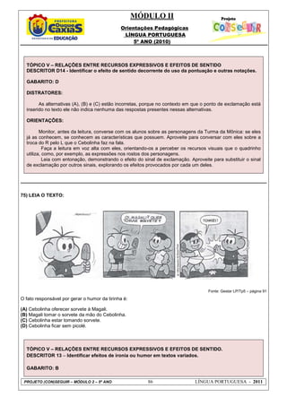 MÓDULO II
Orientações Pedagógicas
LÍNGUA PORTUGUESA
5º ANO (2010)
PROJETO (CON)SEGUIR – MÓDULO 2 – 5º ANO 86 LÍNGUA PORTUGUESA - 2011
TÓPICO V – RELAÇÕES ENTRE RECURSOS EXPRESSIVOS E EFEITOS DE SENTIDO
DESCRITOR D14 - Identificar o efeito de sentido decorrente do uso da pontuação e outras notações.
GABARITO: D
DISTRATORES:
As alternativas (A), (B) e (C) estão incorretas, porque no contexto em que o ponto de exclamação está
inserido no texto ele não indica nenhuma das respostas presentes nessas alternativas.
ORIENTAÇÕES:
Monitor, antes da leitura, converse com os alunos sobre as personagens da Turma da Mônica: se eles
já as conhecem, se conhecem as características que possuem. Aproveite para conversar com eles sobre a
troca do R pelo L que o Cebolinha faz na fala.
Faça a leitura em voz alta com eles, orientando-os a perceber os recursos visuais que o quadrinho
utiliza, como, por exemplo, as expressões nos rostos dos personagens.
Leia com entonação, demonstrando o efeito do sinal de exclamação. Aproveite para substituir o sinal
de exclamação por outros sinais, explorando os efeitos provocados por cada um deles.
75) LEIA O TEXTO:
Fonte: Gestar LP/Tp5 – página 91
O fato responsável por gerar o humor da tirinha é:
(A) Cebolinha oferecer sorvete à Magali.
(B) Magali tomar o sorvete da mão do Cebolinha.
(C) Cebolinha estar tomando sorvete.
(D) Cebolinha ficar sem picolé.
TÓPICO V – RELAÇÕES ENTRE RECURSOS EXPRESSIVOS E EFEITOS DE SENTIDO.
DESCRITOR 13 – Identificar efeitos de ironia ou humor em textos variados.
GABARITO: B
 