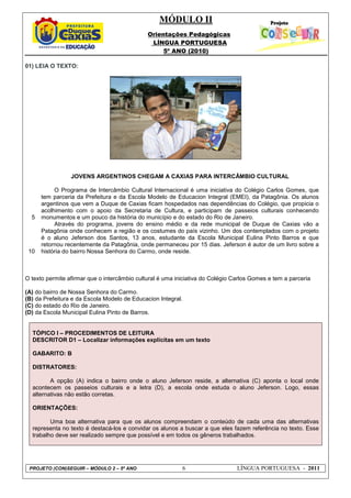 MÓDULO II
Orientações Pedagógicas
LÍNGUA PORTUGUESA
5º ANO (2010)
PROJETO (CON)SEGUIR – MÓDULO 2 – 5º ANO 6 LÍNGUA PORTUGUESA - 2011
01) LEIA O TEXTO:
5
10
JOVENS ARGENTINOS CHEGAM A CAXIAS PARA INTERCÂMBIO CULTURAL
O Programa de Intercâmbio Cultural Internacional é uma iniciativa do Colégio Carlos Gomes, que
tem parceria da Prefeitura e da Escola Modelo de Educacion Integral (EMEI), da Patagônia. Os alunos
argentinos que vem a Duque de Caxias ficam hospedados nas dependências do Colégio, que propicia o
acolhimento com o apoio da Secretaria de Cultura, e participam de passeios culturais conhecendo
monumentos e um pouco da história do município e do estado do Rio de Janeiro.
Através do programa, jovens do ensino médio e da rede municipal de Duque de Caxias vão a
Patagônia onde conhecem a região e os costumes do país vizinho. Um dos contemplados com o projeto
é o aluno Jeferson dos Santos, 13 anos, estudante da Escola Municipal Eulina Pinto Barros e que
retornou recentemente da Patagônia, onde permaneceu por 15 dias. Jeferson é autor de um livro sobre a
história do bairro Nossa Senhora do Carmo, onde reside.
O texto permite afirmar que o intercâmbio cultural é uma iniciativa do Colégio Carlos Gomes e tem a parceria
(A) do bairro de Nossa Senhora do Carmo.
(B) da Prefeitura e da Escola Modelo de Educacion Integral.
(C) do estado do Rio de Janeiro.
(D) da Escola Municipal Eulina Pinto de Barros.
TÓPICO I – PROCEDIMENTOS DE LEITURA
DESCRITOR D1 – Localizar informações explícitas em um texto
GABARITO: B
DISTRATORES:
A opção (A) indica o bairro onde o aluno Jeferson reside, a alternativa (C) aponta o local onde
acontecem os passeios culturais e a letra (D), a escola onde estuda o aluno Jeferson. Logo, essas
alternativas não estão corretas.
ORIENTAÇÕES:
Uma boa alternativa para que os alunos compreendam o conteúdo de cada uma das alternativas
representa no texto é destacá-los e convidar os alunos a buscar a que eles fazem referência no texto. Esse
trabalho deve ser realizado sempre que possível e em todos os gêneros trabalhados.
 