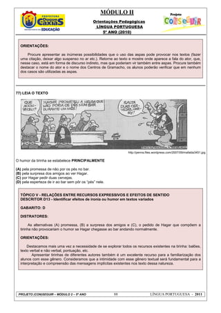 MÓDULO II
Orientações Pedagógicas
LÍNGUA PORTUGUESA
5º ANO (2010)
PROJETO (CON)SEGUIR – MÓDULO 2 – 5º ANO 88 LÍNGUA PORTUGUESA - 2011
ORIENTAÇÕES:
Procure apresentar as inúmeras possibilidades que o uso das aspas pode provocar nos textos (fazer
uma citação, deixar algo suspenso no ar etc.). Retorne ao texto e mostre onde aparece a fala do ator, que,
nesse caso, está em forma de discurso indireto, mas que poderiam vir também entre aspas. Procure também
destacar o nome do ator e o nome dos Centros de Gramacho, os alunos poderão verificar que em nenhum
dos casos são utilizadas as aspas.
77) LEIA O TEXTO
http://penna.files.wordpress.com/2007/09/mafalda3451.jpg
O humor da tirinha se estabelece PRINCIPALMENTE
(A) pela promessa de não por os pés no bar.
(B) pela surpresa dos amigos ao ver Hagar.
(C) por Hagar pedir duas cervejas.
(D) pela esperteza de ir ao bar sem pôr os “pés” nele.
TÓPICO V - RELAÇÕES ENTRE RECURSOS EXPRESSIVOS E EFEITOS DE SENTIDO
DESCRITOR D13 - Identificar efeitos de ironia ou humor em textos variados
GABARITO: D
DISTRATORES:
As alternativas (A) promessa, (B) a surpresa dos amigos e (C), o pedido de Hagar que compõem a
tirinha não provocariam o humor se Hagar chegasse ao bar andando normalmente.
ORIENTAÇÕES:
Destacamos mais uma vez a necessidade de se explorar todos os recursos existentes na tirinha: balões,
texto verbal e não verbal, pontuação, etc.
Apresentar tirinhas de diferentes autores também é um excelente recurso para a familiarização dos
alunos com esse gênero. Consideramos que a intimidade com esse gênero textual será fundamental para a
interpretação e compreensão das mensagens implícitas existentes nos texto dessa natureza.
 