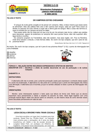 MÓDULO II
Orientações Pedagógicas
LÍNGUA PORTUGUESA
5º ANO (2010)
PROJETO (CON)SEGUIR – MÓDULO 2 – 5º ANO 89 LÍNGUA PORTUGUESA - 2011
78) LEIA O TEXTO
OS VAMPIROS ESTÃO CHEGANDO
5
10
O sangue de muita gente congela só de pensar em vampiros. Aliás, é disso mesmo que esses seres
se alimentam. Eles são pálidos feito cera e têm caninos bem longos, sabe por quê? Para cravar os
dentes no pescoço de suas vítimas e sugar até a última gota de sangue. Mas a coisa não termina aí,
quem é mordido por um vampiro se torna um deles.
Para esses seres não há coisa pior do que a luz do sol. Ao primeiro raiar da luz, voltam aos caixões
para descansar, apesar de poderosos os vampiros têm seus pontos fracos, eles não suportam alho,
água benta e crucifixo.
Os vampiros surgiram na Transilvânia, eles não existem, mas essa região, sim. Fica na Romênia,
onde teria nascido o drácula, o mais famoso deles. Se você é do tipo corajoso, que tal ir para lá nas
próximas férias?
Revista Recreio, São Paulo, Abril, Ano 2. N. 74. 2001. Páginas 8 e 9
No trecho “Se você é do tipo corajoso, que tal ir para lá nas próximas férias?” (l.10), o ponto de interrogação tem
como finalidade
(A) desafiar.
(B) exclamar.
(C) afirmar.
(D) informar.
TÓPICO V – RELAÇÃO ENTRE RECURSOS EXPRESSIVOS E EFEITOS DE SENTIDO
DESCRITOR D14 – Identificar o efeito de sentido decorrente do uso da pontuação e de outras
notações.
GABARITO: A
DISTRATORES:
A alternativa (B) não é correta, pois o sinal de pontuação usado para expressar o conteúdo dessa opção
é o ponto de exclamação. A alternativa (C) não pode ser a correta já que o ponto de interrogação não indica
uma afirmação. A alternativa (D) é incorreta, já que no sentido utilizado no texto o ponto de interrogação não
informa.
ORIENTAÇÕES:
Monitor, seria interessante explorar o texto após sua leitura de forma oral. Deixe que os alunos
exponham seus pensamentos e ideias a respeito do assunto do texto. Seria legal registrar com uma
produção textual algum relato dos alunos sobre os vampiros, ou até mesmo dicas de como derrotar esses
seres discutidas previamente em sala de aula.
79) LEIA O TEXTO:
LEOA ESCALA ÁRVORE PARA TIRAR COCHILO
5
Uma leoa escolheu um lugar bem inusitado para tirar
sonecas. Sweet Pea (ou “Ervilha Doce”, na tradução
mais próxima para o português), de 4 anos de idade,
transformou em hábito o ato de escalar árvores do
Longleat Safari Park, um zoológico em Wiltshire, na
Inglaterra, e lá passar horas descansando, em meio aos
 