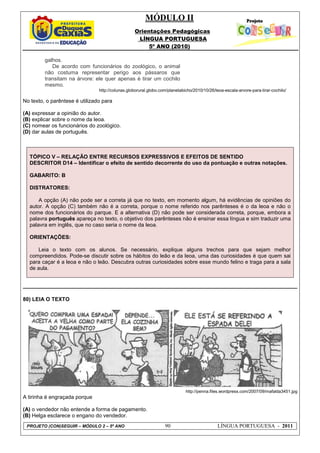 MÓDULO II
Orientações Pedagógicas
LÍNGUA PORTUGUESA
5º ANO (2010)
PROJETO (CON)SEGUIR – MÓDULO 2 – 5º ANO 90 LÍNGUA PORTUGUESA - 2011
galhos.
De acordo com funcionários do zoológico, o animal
não costuma representar perigo aos pássaros que
transitam na árvore: ele quer apenas é tirar um cochilo
mesmo.
http://colunas.globorural.globo.com/planetabicho/2010/10/26/leoa-escala-arvore-para-tirar-cochilo/
No texto, o parêntese é utilizado para
(A) expressar a opinião do autor.
(B) explicar sobre o nome da leoa.
(C) nomear os funcionários do zoológico.
(D) dar aulas de português.
TÓPICO V – RELAÇÃO ENTRE RECURSOS EXPRESSIVOS E EFEITOS DE SENTIDO
DESCRITOR D14 – Identificar o efeito de sentido decorrente do uso da pontuação e outras notações.
GABARITO: B
DISTRATORES:
A opção (A) não pode ser a correta já que no texto, em momento algum, há evidências de opiniões do
autor. A opção (C) também não é a correta, porque o nome referido nos parênteses é o da leoa e não o
nome dos funcionários do parque. E a alternativa (D) não pode ser considerada correta, porque, embora a
palavra português apareça no texto, o objetivo dos parênteses não é ensinar essa língua e sim traduzir uma
palavra em inglês, que no caso seria o nome da leoa.
ORIENTAÇÕES:
Leia o texto com os alunos. Se necessário, explique alguns trechos para que sejam melhor
compreendidos. Pode-se discutir sobre os hábitos do leão e da leoa, uma das curiosidades é que quem sai
para caçar é a leoa e não o leão. Descubra outras curiosidades sobre esse mundo felino e traga para a sala
de aula.
80) LEIA O TEXTO
http://penna.files.wordpress.com/2007/09/mafalda3451.jpg
A tirinha é engraçada porque
(A) o vendedor não entende a forma de pagamento.
(B) Helga esclarece o engano do vendedor.
 