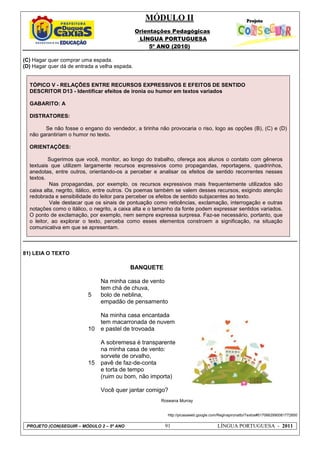 MÓDULO II
Orientações Pedagógicas
LÍNGUA PORTUGUESA
5º ANO (2010)
PROJETO (CON)SEGUIR – MÓDULO 2 – 5º ANO 91 LÍNGUA PORTUGUESA - 2011
(C) Hagar quer comprar uma espada.
(D) Hagar quer dá de entrada a velha espada.
TÓPICO V - RELAÇÕES ENTRE RECURSOS EXPRESSIVOS E EFEITOS DE SENTIDO
DESCRITOR D13 - Identificar efeitos de ironia ou humor em textos variados
GABARITO: A
DISTRATORES:
Se não fosse o engano do vendedor, a tirinha não provocaria o riso, logo as opções (B), (C) e (D)
não garantiriam o humor no texto.
ORIENTAÇÕES:
Sugerimos que você, monitor, ao longo do trabalho, ofereça aos alunos o contato com gêneros
textuais que utilizem largamente recursos expressivos como propagandas, reportagens, quadrinhos,
anedotas, entre outros, orientando-os a perceber e analisar os efeitos de sentido recorrentes nesses
textos.
Nas propagandas, por exemplo, os recursos expressivos mais frequentemente utilizados são
caixa alta, negrito, itálico, entre outros. Os poemas também se valem desses recursos, exigindo atenção
redobrada e sensibilidade do leitor para perceber os efeitos de sentido subjacentes ao texto.
Vale destacar que os sinais de pontuação como reticências, exclamação, interrogação e outras
notações como o itálico, o negrito, a caixa alta e o tamanho da fonte podem expressar sentidos variados.
O ponto de exclamação, por exemplo, nem sempre expressa surpresa. Faz-se necessário, portanto, que
o leitor, ao explorar o texto, perceba como esses elementos constroem a significação, na situação
comunicativa em que se apresentam.
81) LEIA O TEXTO
http://picasaweb.google.com/Reginapironatto/Textos#5170662990081772850
5
10
15
BANQUETE
Na minha casa de vento
tem chá de chuva,
bolo de neblina,
empadão de pensamento
Na minha casa encantada
tem macarronada de nuvem
e pastel de trovoada
A sobremesa é transparente
na minha casa de vento:
sorvete de orvalho,
pavê de faz-de-conta
e torta de tempo
(ruim ou bom, não importa)
Você quer jantar comigo?
Roseana Murray
 