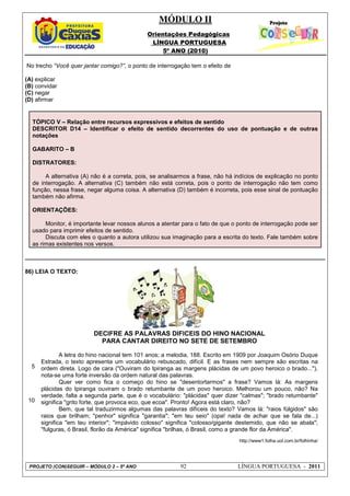 MÓDULO II
Orientações Pedagógicas
LÍNGUA PORTUGUESA
5º ANO (2010)
PROJETO (CON)SEGUIR – MÓDULO 2 – 5º ANO 92 LÍNGUA PORTUGUESA - 2011
No trecho “Você quer jantar comigo?”, o ponto de interrogação tem o efeito de
(A) explicar
(B) convidar
(C) negar
(D) afirmar
TÓPICO V – Relação entre recursos expressivos e efeitos de sentido
DESCRITOR D14 – Identificar o efeito de sentido decorrentes do uso de pontuação e de outras
notações
GABARITO – B
DISTRATORES:
A alternativa (A) não é a correta, pois, se analisarmos a frase, não há indícios de explicação no ponto
de interrogação. A alternativa (C) também não está correta, pois o ponto de interrogação não tem como
função, nessa frase, negar alguma coisa. A alternativa (D) também é incorreta, pois esse sinal de pontuação
também não afirma.
ORIENTAÇÕES:
Monitor, é importante levar nossos alunos a atentar para o fato de que o ponto de interrogação pode ser
usado para imprimir efeitos de sentido.
Discuta com eles o quanto a autora utilizou sua imaginação para a escrita do texto. Fale também sobre
as rimas existentes nos versos.
86) LEIA O TEXTO:
5
10
DECIFRE AS PALAVRAS DIFÍCEIS DO HINO NACIONAL
PARA CANTAR DIREITO NO SETE DE SETEMBRO
A letra do hino nacional tem 101 anos; a melodia, 188. Escrito em 1909 por Joaquim Osório Duque
Estrada, o texto apresenta um vocabulário rebuscado, difícil. E as frases nem sempre são escritas na
ordem direta. Logo de cara ("Ouviram do Ipiranga as margens plácidas de um povo heroico o brado..."),
nota-se uma forte inversão da ordem natural das palavras.
Quer ver como fica o começo do hino se "desentortarmos" a frase? Vamos lá: As margens
plácidas do Ipiranga ouviram o brado retumbante de um povo heroico. Melhorou um pouco, não? Na
verdade, falta a segunda parte, que é o vocabulário: "plácidas" quer dizer "calmas"; "brado retumbante"
significa "grito forte, que provoca eco, que ecoa". Pronto! Agora está claro, não?
Bem, que tal traduzirmos algumas das palavras difíceis do texto? Vamos lá: "raios fúlgidos" são
raios que brilham; "penhor" significa "garantia"; "em teu seio" (opa! nada de achar que se fala de...)
significa "em teu interior"; "impávido colosso" significa "colosso/gigante destemido, que não se abala";
"fulguras, ó Brasil, florão da América" significa "brilhas, ó Brasil, como a grande flor da América".
http://www1.folha.uol.com.br/folhinha/
 