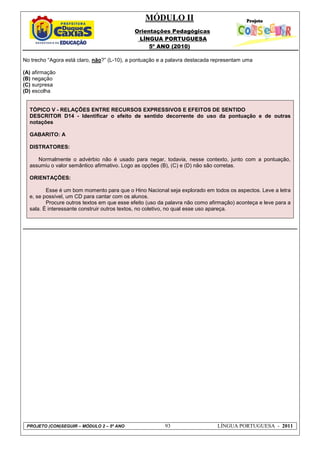 MÓDULO II
Orientações Pedagógicas
LÍNGUA PORTUGUESA
5º ANO (2010)
PROJETO (CON)SEGUIR – MÓDULO 2 – 5º ANO 93 LÍNGUA PORTUGUESA - 2011
No trecho “Agora está claro, não?” (L-10), a pontuação e a palavra destacada representam uma
(A) afirmação
(B) negação
(C) surpresa
(D) escolha
TÓPICO V - RELAÇÕES ENTRE RECURSOS EXPRESSIVOS E EFEITOS DE SENTIDO
DESCRITOR D14 - Identificar o efeito de sentido decorrente do uso da pontuação e de outras
notações
GABARITO: A
DISTRATORES:
Normalmente o advérbio não é usado para negar, todavia, nesse contexto, junto com a pontuação,
assumiu o valor semântico afirmativo. Logo as opções (B), (C) e (D) não são corretas.
ORIENTAÇÕES:
Esse é um bom momento para que o Hino Nacional seja explorado em todos os aspectos. Leve a letra
e, se possível, um CD para cantar com os alunos.
Procure outros textos em que esse efeito (uso da palavra não como afirmação) aconteça e leve para a
sala. É interessante construir outros textos, no coletivo, no qual esse uso apareça.
 