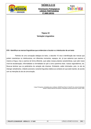 MÓDULO II
Orientações Pedagógicas
LÍNGUA PORTUGUESA
5º ANO (2010)
PROJETO (CON)SEGUIR – MÓDULO 2 – 5º ANO 95 LÍNGUA PORTUGUESA - 2011
Tópico VI
Variação Linguística
D10 - Identificar as marcas linguísticas que evidenciam o locutor e o interlocutor de um texto
Partindo de uma concepção dialógica do texto, o descritor 10 visa à identificação das marcas que
podem caracterizar os interlocutores, em diferentes momentos, espaços, etc. já que sabemos que usamos a
mesma a língua, mas a usamos de forma diferente, quer pelas nossas próprias características, quer pelo nosso
nível de escolarização, informalidade ou formalidade do quê e como queremos dizer, nossos regionalismos, etc.
Deve-se lembrar que os parâmetros da variação são diversos. Entretanto, estão imbricados, pois, no ato de
interagir verbalmente, o falante acionará a variante linguística relativa ao contexto em que está inserido, de acordo
com as intenções do ato de comunicação.
Língua Portuguesa: orientações para o professor, SAEB/Prova Brasil, 4ª série/5º ano, ensino fundamental.
Brasília: Instituto Nacional de Estudos e Pesquisas Educacionais Anísio Teixeira, 2009.
 