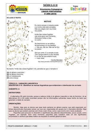 MÓDULO II
Orientações Pedagógicas
LÍNGUA PORTUGUESA
5º ANO (2010)
PROJETO (CON)SEGUIR – MÓDULO 2 – 5º ANO 96 LÍNGUA PORTUGUESA - 2011
87) LEIA O TEXTO:
5
10
15
MOTIVO
Eu canto porque o instante existe
e a minha vida está completa.
Não sou alegre nem sou triste:
sou poeta.
Irmão das coisas fugidias,
não sinto gozo nem tormento.
Atravesso noites e dias
no vento.
Se desmorono ou se edifico,
se permaneço ou me desfaço,
— não sei, não sei. Não sei se fico
ou passo.
Sei que canto. E a canção é tudo.
Tem sangue eterno a asa ritmada.
E um dia sei que estarei mudo:
— mais nada.
Cecília Meireles
http://www.pensador.info/frase/MTAxOTc2/
No trecho “irmão das coisas fugidias” (l.6), percebe-se que o narrador é
(A) do gênero masculino
(B) do gênero feminino
(C) um adolescente
(D) uma criança
TÓPICO VI – VARIAÇÃO LINGUÍSTICA
DESCRITOR D 10 - Identificar as marcas linguísticas que evidenciam o interlocutor de um texto
GABARITO: A
DISTRATORES:
A alternativa (B) está incorreta, porque a palavra irmão é do gênero masculino e não do feminino. Já as
alternativas (C) e (D) estão incorretas porque não há informações suficientes nesse trecho do texto que
garantam a idade do narrador.
ORIENTAÇÕES:
Monitor, diga para os alunos que esse texto pertence ao gênero poema, que está organizado em
linhas descontínuas chamadas versos, por sua vez, organizadas em grupos de 4, chamados estrofes. Diga
para os alunos que existem poemas com rimas e sem rimas, como o que ocorre com o texto analisado.
Peça-lhes para procurar no dicionário o significado das palavras desconhecidas, pouco usuais, como
“fugidias”, por exemplo. Num outro momento, peça-lhes para substituir cada um dos significados
encontrados e verificar qual deles melhor se enquadra no sentido global do texto.
 
