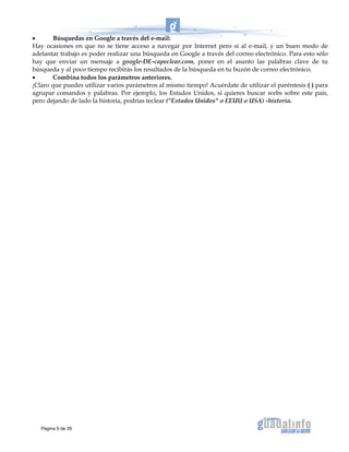 • Búsquedas en Google a través del e-mail:
Hay ocasiones en que no se tiene acceso a navegar por Internet pero sí al e-mail, y un buen modo de
adelantar trabajo es poder realizar una búsqueda en Google a través del correo electrónico. Para esto sólo
hay que enviar un mensaje a google-DE-capeclear.com, poner en el asunto las palabras clave de tu
búsqueda y al poco tiempo recibirás los resultados de la búsqueda en tu buzón de correo electrónico.
• Combina todos los parámetros anteriores.
¡Claro que puedes utilizar varios parámetros al mismo tiempo! Acuérdate de utilizar el paréntesis ( ) para
agrupar comandos y palabras. Por ejemplo, los Estados Unidos, si quieres buscar webs sobre este país,
pero dejando de lado la historia, podrías teclear ("Estados Unidos" o EEUU o USA) -historia.
Página 9 de 39
 