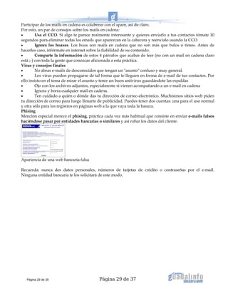 Página 29 de 37
Participar de los mails en cadena es colaborar con el spam, así de claro.
Por esto, un par de consejos sobre los mails en cadena:
• Usa el CCO. Si algo te parece realmente interesante y quieres enviarlo a tus contactos tómate 10
segundos para eliminar todas los emails que aparezcan en la cabecera y reenvíalo usando la CCO.
• Ignora los hoaxes. Los hoax son mails en cadena que no son más que bulos o timos. Antes de
hacerles caso, infórmate en internet sobre la fiabilidad de su contenido.
• Comparte la información de estos 4 párrafos que acabas de leer (no con un mail en cadena claro
está ;-) con toda la gente que conozcas aficionada a esta práctica.
Virus y consejos finales
• No abras e-mails de desconocidos que tengan un "asunto" confuso y muy general.
• Los virus pueden propagarse de tal forma que te lleguen en forma de e-mail de tus contactos. Por
ello insisto en el tema de mirar el asunto y tener un buen antivirus guardándote las espaldas
• Ojo con los archivos adjuntos, especialmente si vienen acompañando a un e-mail en cadena
• Ignora y borra cualquier mail en cadena.
• Ten cuidado a quién o dónde das tu dirección de correo electrónico. Muchísimos sitios web piden
tu dirección de correo para luego llenarte de publicidad. Puedes tener dos cuentas: una para el uso normal
y otra sólo para los registros en páginas web a la que vaya toda la basura.
Phising
Mención especial merece el phising, práctica cada vez más habitual que consiste en enviar e-mails falsos
haciéndose pasar por entidades bancarias o similares y así robar los datos del cliente.
Apariencia de una web bancaria falsa
Recuerda: nunca des datos personales, números de tarjetas de crédito o contraseñas por el e-mail.
Ninguna entidad bancaria te los solicitará de este modo.
Página 29 de 39
 