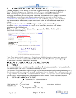 Página 31 de 38
3. ACTIVAR NUESTRA CUENTA DE CORREO
Passport es un servicio que permite identificarse en varios sitios con el mismo nombre de usuario
(correo electrónico) y password. Entre otras cosas, el Passport se utiliza para cuentas Hotmail y
MSN. Sin embargo, al registrar un Passport la cuenta no tiene que ser necesariamente
@hotmail.com o @msn.com. Aprovechando lo anterior, se puede utilizar un Passport con nuestro
alias IEEE para entrar al Messenger. De esta manera, los demás nos verán en el MSN como
usuario@ieee.org en lugar de usuario@hotmail.com. Esto resulta útil porque el correo electrónico
que demos para que nos escriban y el que demos para chatear en MSN Messenger podrá ser el
mismo.
Para poder utilizar tu alias con MSN Messenger, necesitas seguir solamente dos pasos:
1. Ingresar a http://www.passport.net y hacer clic en donde dice .Regístrese para obtener
gratuitamente un .NET Passport.
2. Llenar los datos que se piden, fijándose bien en poner el alias IEEE en donde se pide la
dirección de correo electrónico.
Nota: Como la dirección de correo no es @hotmail.com, al iniciar tu sesión en Messenger aparecerá
una ventana en la cual se te pide verificar tu dirección de correo. Simplemente sigue los pasos que
se te indiquen y no debes tener ningún problema.
FOROS Y DESCARGAS DE ARCHIVOS
1. FOROS
Los foros en Internet son también conocidos como foros de mensajes, de opinión o foros de discusión y
son una aplicación web que le da soporte a discusiones en línea.
Por lo general los foros en Internet existen como un complemento a un sitio web invitando a los usuarios a
discutir o compartir información relevante a la temática del sitio, en discusión libre e informal, con lo cual
se llega a formar una comunidad en torno a un interés común. Las discusiones suelen ser moderadas por
un coordinador o dinamizador quien generalmente introduce el tema, formula la primera pregunta
2. DESCARGAS DE ARCHIVOS
Página especifica www.softonic.com
descargar
DESCARGAS DE Google nombre del programa
PROGRAMAS Bajar
Programas (emule, kazaa, etc)
Página 31 de 39
 