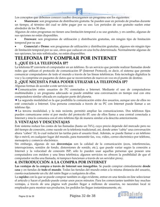 Página 32 de 38
Los conceptos que debemos conocer cuadno descargamos un programa son los siguientes:
• Shareware: son programas de distribución gratuita. Se pueden usar en periodo de pruebas durante
un tiempo, al término del cual se debe pagar por su uso. Los periodos de uso gratuito suelen estar
alrededor de los 30 días.
Algunos de estos programas no tienen una limitación temporal a su uso gratuito, y en cambio, algunas de
sus opciones no están disponibles.
• Freeware: son programas de utilización y distribución gratuitas, sin ningún tipo de limitación
temporal por su uso
• Comercial o Demo: son programas de utilización y distribución gratuitas, algunos sin ningún tipo
de limitación temporal por su uso, otros que caducan en una fecha determinada. Normalmente algunas de
sus opciones, las más sofisticadas, no están disponibles.
TELEFONIA IP Y COMPRAR POR INTERNET
1. ¿QUÉ ES LA TELEFONÍA IP?
La telefonía IP convierte el computador en un teléfono. Es un servicio que permite realizar llamadas desde
redes que utilizan el protocolo de comunicación IP (Internet Protocol), es decir, el sistema que permite
comunicar computadores de todo el mundo a través de las líneas telefónicas. Esta tecnología digitaliza la
voz y la comprime en paquetes de datos que se reconvierten de nuevo en voz en el punto de destino.
2. ¿QUÉ NECESITA PARA PODER UTILIZAR LA TELEFONÍA IP?
Algunas formas de acceder a este servicio son:
Comunicación entre usuarios de PC conectados a Internet. Mediante el uso de computadoras
multimediales y un programa adecuado se puede entablar una conversación en tiempo real con otra
computadora similar ubicada en cualquier parte del planeta.
La segunda modalidad es la que posibilita la comunicación entre dos usuarios, aunque uno de ellos no
esté conectado a Internet. Una persona conectada a través de su PC con Internet puede llamar a un
teléfono fijo.
La tercera modalidad, y la más reciente, permitió ampliar las comunicaciones. Dos teléfonos fijos
pueden comunicarse entre sí por medio del protocolo IP; uno de ellos llama a una central conectada a
Internet y ésta lo comunica con el otro teléfono fijo de manera similar a la descrita anteriormente.
3. VENTAJAS Y DESCENTAJAS
Este sistema reduce los costes de las llamadas (hasta un 74%), cuyo precio depende del mercado pero no
del tiempo de conexión, como sucede en la telefonía tradicional; así, donde antes "cabía" una conversación
ahora "caben" 10, lo cual reducirá las tarifas para el usuario final. Además, se puede llamar a un teléfono
fijo o móvil, en cualquier lugar del mundo, para transmitir fax, voz, vídeo, correo electrónico por teléfono,
mensajería y comercio electrónico.
Sin embargo, algunas de sus desventajas son la calidad de la comunicación (ecos, interferencias,
interrupciones, sonidos de fondo, distorsiones de sonido, etc.), que puede variar según la conexión a
Internet y la velocidad de conexión ISP; sólo lo pueden usar aquellas personas que posean una
computadora con módem y una línea telefónica; algunos servicios no ofrecen la posibilidad de que el
computador reciba una llamada, ni tampoco funcionan a través de un servidor proxy.
4. INTRODUCCIÓN A LA COMPRA POR INTERNET
Las ventajas de la compra a través de Internet son innegables. Se puede comprar cómodamente desde
casa y en tiendas de todo el mundo. Todas las tiendas del mundo están a la misma distancia del usuario,
cuesta exactamente un clic del ratón llegar a cualquiera de ellas.
La rapidez con la que se puede comprar también es algo evidente, entrar en una tienda on-line seleccionar
el artículo y hacer el pedido puede costar unos pocos minutos. Para los comerciantes también hay muchas
ventajas, a través de una página web pueden llegar a millones de usuarios, no necesitan local ni
empleados para mostrar sus productos, los pedidos les llegan instantáneamente, etc.
Página 32 de 39
 
