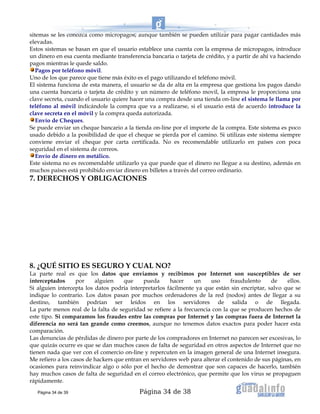 Página 34 de 38
sitemas se les conozca como micropagos, aunque también se pueden utilizar para pagar cantidades más
elevadas.
Estos sistemas se basan en que el usuario establece una cuenta con la empresa de micropagos, introduce
un dinero en esa cuenta mediante transferencia bancaria o tarjeta de crédito, y a partir de ahí va haciendo
pagos mientras le quede saldo.
Pagos por teléfono móvil.
Uno de los que parece que tiene más éxito es el pago utilizando el teléfono móvil.
El sistema funciona de esta manera, el usuario se da de alta en la empresa que gestiona los pagos dando
una cuenta bancaria o tarjeta de crédito y un número de teléfono movil, la empresa le proporciona una
clave secreta, cuando el usuario quiere hacer una compra desde una tienda on-line el sistema le llama por
teléfono al móvil indicándole la compra que va a realizarse, si el usuario está de acuerdo introduce la
clave secreta en el móvil y la compra queda autorizada.
Envío de Cheques.
Se puede enviar un cheque bancario a la tienda on-line por el importe de la compra. Este sistema es poco
usado debido a la posibilidad de que el cheque se pierda por el camino. Si utilizas este sistema siempre
conviene enviar el cheque por carta certificada. No es recomendable utilizarlo en países con poca
seguridad en el sistema de correos.
Envío de dinero en metálico.
Este sistema no es recomendable utilizarlo ya que puede que el dinero no llegue a su destino, además en
muchos países está prohibido enviar dinero en billetes a través del correo ordinario.
7. DERECHOS Y OBLIGACIONES
8. ¿QUÉ SITIO ES SEGURO Y CUAL NO?
La parte real es que los datos que enviamos y recibimos por Internet son susceptibles de ser
interceptados por alguien que pueda hacer un uso fraudulento de ellos.
Si alguien intercepta los datos podría interpretarlos fácilmente ya que están sin encriptar, salvo que se
indique lo contrario. Los datos pasan por muchos ordenadores de la red (nodos) antes de llegar a su
destino, también podrían ser leídos en los servidores de salida o de llegada.
La parte menos real de la falta de seguridad se refiere a la frecuencia con la que se producen hechos de
este tipo. Si comparamos los fraudes entre las compras por Internet y las compras fuera de Internet la
diferencia no será tan grande como creemos, aunque no tenemos datos exactos para poder hacer esta
comparación.
Las denuncias de pérdidas de dinero por parte de los compradores en Internet no parecen ser excesivas, lo
que quizás ocurre es que se dan muchos casos de falta de seguridad en otros aspectos de Internet que no
tienen nada que ver con el comercio on-line y repercuten en la imagen general de una Internet insegura.
Me refiero a los casos de hackers que entran en servidores web para alterar el contenido de sus páginas, en
ocasiones para reinvindicar algo o sólo por el hecho de demostrar que son capaces de hacerlo, también
hay muchos casos de falta de seguridad en el correo electrónico, que permite que los virus se propaguen
rápidamente.
Página 34 de 39
 