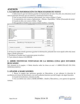 Página 36 de 39
ANEXOS
1. GUARDAR INFORMACIÓN EN PROCESADOR DE TEXTO
1. Seleccionar lo que nos interesa guardar en el procesador de texto. Para ello, nos colocamos con el
raton al principio del texto que nos interesa y arrastramos hasta el final.
2. Una vez que el texto lo tenemos seleccionado, nos vamos a Editar y Copiar
3. A continuación, nos vamos a Aplicaciones – Oficina-- OpenOffice – Writer (Procesador de texto)
4. Cuando se abre, nos vamos a Editar – Pegar.
5. Para guardar el Archivo nos vamos al menú Archivo – Guardar
6. Se busca la carpeta donde queremos guardar la información, pulsando dos veces rápido sobre ella, hasta
llegar a donde queremos.
7. Escribimos el nombre que le queremos poner al archivo
8. Y por ultimo le damos a GUARDAR.
2. ABRIR DISTINTAS VENTANAS DE LA MISMA COSA QUE ESTAMOS
BUSCANDO
Nos situamos en la pagina --> Botón derecho sobre las letras en azul --> ABRIR ENLACE EN UNA
VENTANA NUEVA
3. AÑADIR A MARCADORES
1. Buscar la pagina que queremos guardar en Marcadores, si nos sabemos la dirección la
escribimos en la barra de direcciones, si no nos la sabemos hacemos uso del Google o de algún buscador.
2. Cuando la localicemos, entramos en ella.
3. Una vez dentro nos vamos a MARCADORES – Añadir a Marcadores, y nos aparece la siguiente
ventana.
Página 36 de 39
 