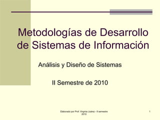 Metodologías de Desarrollo
de Sistemas de Información
    Análisis y Diseño de Sistemas

        II Semestre de 2010



           Elaborado por Prof. Virginia Juárez - II semestre   1
                                2010
 