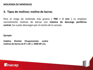 MOLIENDA DE MINERALES
3. Tipos de molinos: molino de barras
Para el rango de molienda más gruesa ( P80 > 2 mm ) se emplean
normalmente molinos de barras con sistema de descarga periférica
central, los cuales descargan por el centro de la carcaza.
Ejemplo:
Codelco División Chuquicamata: cuatro
molinos de barras de 8’ x 26’ y 5000 HP c/u.
 