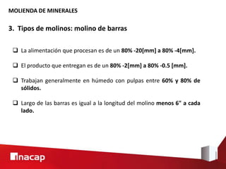 MOLIENDA DE MINERALES
3. Tipos de molinos: molino de barras
 La alimentación que procesan es de un 80% -20[mm] a 80% -4[mm].
 El producto que entregan es de un 80% -2[mm] a 80% -0.5 [mm].
 Trabajan generalmente en húmedo con pulpas entre 60% y 80% de
sólidos.
 Largo de las barras es igual a la longitud del molino menos 6" a cada
lado.
 