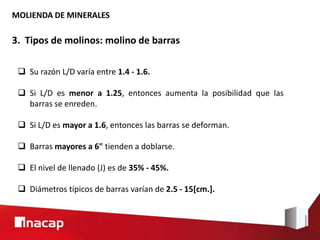 MOLIENDA DE MINERALES
3. Tipos de molinos: molino de barras
 Su razón L/D varía entre 1.4 - 1.6.
 Si L/D es menor a 1.25, entonces aumenta la posibilidad que las
barras se enreden.
 Si L/D es mayor a 1.6, entonces las barras se deforman.
 Barras mayores a 6" tienden a doblarse.
 El nivel de llenado (J) es de 35% - 45%.
 Diámetros típicos de barras varían de 2.5 - 15[cm.].
 