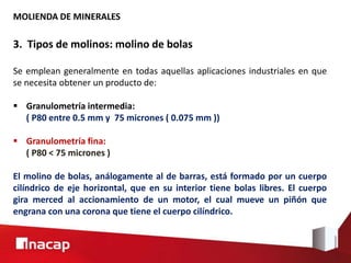 MOLIENDA DE MINERALES
3. Tipos de molinos: molino de bolas
Se emplean generalmente en todas aquellas aplicaciones industriales en que
se necesita obtener un producto de:
 Granulometría intermedia:
( P80 entre 0.5 mm y 75 micrones ( 0.075 mm ))
 Granulometría fina:
( P80 < 75 micrones )
El molino de bolas, análogamente al de barras, está formado por un cuerpo
cilíndrico de eje horizontal, que en su interior tiene bolas libres. El cuerpo
gira merced al accionamiento de un motor, el cual mueve un piñón que
engrana con una corona que tiene el cuerpo cilíndrico.
 