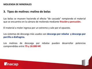 MOLIENDA DE MINERALES
3. Tipos de molinos: molino de bolas
Las bolas se mueven haciendo el efecto “de cascada” rompiendo el material
que se encuentra en la cámara de molienda mediante fricción y percusión.
El material a moler ingresa por un extremo y sale por el opuesto.
Los sistemas de descarga más usados son descarga por rebalse y descarga por
parrilla o diafragma.
Los molinos de descarga por rebalse pueden desarrollar potencias
comprendidas entre 75 y 18.000 HP.
 
