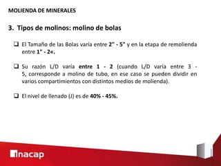 MOLIENDA DE MINERALES
3. Tipos de molinos: molino de bolas
 El Tamaño de las Bolas varía entre 2" - 5" y en la etapa de remolienda
entre 1" - 2«.
 Su razón L/D varía entre 1 - 2 (cuando L/D varía entre 3 -
5, corresponde a molino de tubo, en ese caso se pueden dividir en
varios compartimientos con distintos medios de molienda).
 El nivel de llenado (J) es de 40% - 45%.
 